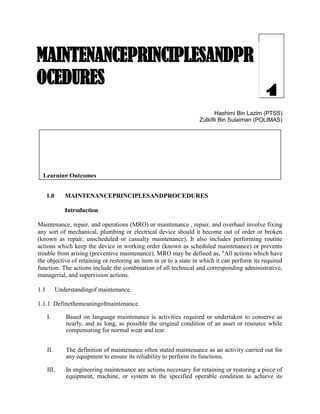 1Hashimi Bin Lazim (PTSS)
Zulkifli Bin Sulaiman (POLIMAS)
1.0 MAINTENANCEPRINCIPLESANDPROCEDURES
Introduction
Maintenance, repair, and operations (MRO) or maintenance , repair, and overhaul involve fixing
any sort of mechanical, plumbing or electrical device should it become out of order or broken
(known as repair, unscheduled or casualty maintenance). It also includes performing routine
actions which keep the device in working order (known as scheduled maintenance) or prevents
trouble from arising (preventive maintenance). MRO may be defined as, "All actions which have
the objective of retaining or restoring an item in or to a state in which it can perform its required
function. The actions include the combination of all technical and corresponding administrative,
managerial, and supervision actions.
1.1 Understandingof maintenance.
1.1.1 Definethemeaningofmaintenance.
I. Based on language maintenance is activities required or undertaken to conserve as
nearly, and as long, as possible the original condition of an asset or resource while
compensating for normal wear and tear.
II. The definition of maintenance often stated maintenance as an activity carried out for
any equipment to ensure its reliability to perform its functions.
III. In engineering maintenance are actions necessary for retaining or restoring a piece of
equipment, machine, or system to the specified operable condition to achieve its
MAINTENANCEPRINCIPLESANDPR
OCEDURES
Learning Outcomes
Upon completion of this chapter, students should be able to:-
1. Understandingof maintenance.
2. Explain various types of cost maintenance related.
3. Describeworkplacesafety.
4. Identifytypesofhand tools,powertoolsandmaintenanceequipments.
 