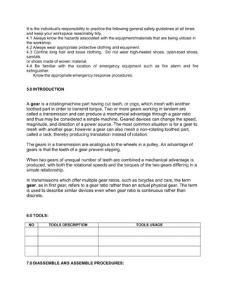 It is the individual’s responsibility to practice the following general safety guidelines at all times
and keep your workspace reasonably tidy.
4.1 Always know the hazards associated with the equipment/materials that are being utilized in
the workshop.
4.2 Always wear appropriate protective clothing and equipment.
4.3 Confine long hair and loose clothing. Do not wear high-heeled shoes, open-toed shoes,
sandals
or shoes made of woven material.
4.4 Be familiar with the location of emergency equipment such as fire alarm and fire
extinguisher.
Know the appropriate emergency response procedures.
5.0 INTRODUCTION
A gear is a rotatingmachine part having cut teeth, or cogs, which mesh with another
toothed part in order to transmit torque. Two or more gears working in tandem are
called a transmission and can produce a mechanical advantage through a gear ratio
and thus may be considered a simple machine. Geared devices can change the speed,
magnitude, and direction of a power source. The most common situation is for a gear to
mesh with another gear, however a gear can also mesh a non-rotating toothed part,
called a rack, thereby producing translation instead of rotation.
The gears in a transmission are analogous to the wheels in a pulley. An advantage of
gears is that the teeth of a gear prevent slipping.
When two gears of unequal number of teeth are combined a mechanical advantage is
produced, with both the rotational speeds and the torques of the two gears differing in a
simple relationship.
In transmissions which offer multiple gear ratios, such as bicycles and cars, the term
gear, as in first gear, refers to a gear ratio rather than an actual physical gear. The term
is used to describe similar devices even when gear ratio is continuous rather than
discrete.
6.0 TOOLS:
NO TOOLS DESCRIPTION TOOLS USAGE
7.0 DIASSEMBLE AND ASSEMBLE PROCEDURES:
 