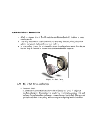 Belt Drives in Power Transmission
 A belt is a looped strip of flexible material, used to mechanically link two or more
rotating shafts.
 They may be used as a source of motion, to efficiently transmit power, or to track
relative movement. Belts are looped over pulleys.
 In a two pulley system, the belt can either drive the pulleys in the same direction, or
the belt may be crossed, so that the direction of the shafts is opposite.
Figure 3.1: Belt Drive
3.3.1 List of Belt Drives Applications
 Transmit Power
A combination of mechanical components to change the speed or torque of
mechanical energy. Transmit power is achieved by specially designed belts and
pulleys. One or both of the pulleys are powered to moving the belt. The powered
pulley is called the drive pulley while the unpowered pulley is called the idler.
 