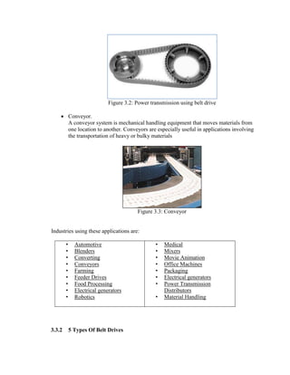 Figure 3.2: Power transmission using belt drive
 Conveyor.
A conveyor system is mechanical handling equipment that moves materials from
one location to another. Conveyors are especially useful in applications involving
the transportation of heavy or bulky materials
Figure 3.3: Conveyor
Industries using these applications are:
• Automotive
• Blenders
• Converting
• Conveyors
• Farming
• Feeder Drives
• Food Processing
• Electrical generators
• Robotics
• Medical
• Mixers
• Movie Animation
• Office Machines
• Packaging
• Electrical generators
• Power Transmission
Distributors
• Material Handling
3.3.2 5 Types Of Belt Drives
 