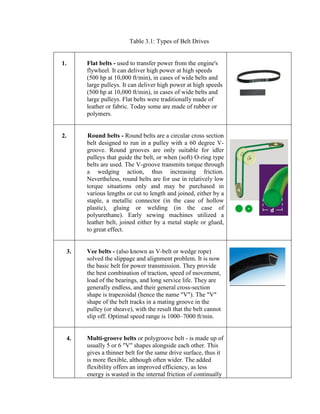 Table 3.1: Types of Belt Drives
1. Flat belts - used to transfer power from the engine's
flywheel. It can deliver high power at high speeds
(500 hp at 10,000 ft/min), in cases of wide belts and
large pulleys. It can deliver high power at high speeds
(500 hp at 10,000 ft/min), in cases of wide belts and
large pulleys. Flat belts were traditionally made of
leather or fabric. Today some are made of rubber or
polymers.
2. Round belts - Round belts are a circular cross section
belt designed to run in a pulley with a 60 degree V-
groove. Round grooves are only suitable for idler
pulleys that guide the belt, or when (soft) O-ring type
belts are used. The V-groove transmits torque through
a wedging action, thus increasing friction.
Nevertheless, round belts are for use in relatively low
torque situations only and may be purchased in
various lengths or cut to length and joined, either by a
staple, a metallic connector (in the case of hollow
plastic), gluing or welding (in the case of
polyurethane). Early sewing machines utilized a
leather belt, joined either by a metal staple or glued,
to great effect.
3. Vee belts - (also known as V-belt or wedge rope)
solved the slippage and alignment problem. It is now
the basic belt for power transmission. They provide
the best combination of traction, speed of movement,
load of the bearings, and long service life. They are
generally endless, and their general cross-section
shape is trapezoidal (hence the name "V"). The "V"
shape of the belt tracks in a mating groove in the
pulley (or sheave), with the result that the belt cannot
slip off. Optimal speed range is 1000–7000 ft/min.
4. Multi-groove belts or polygroove belt - is made up of
usually 5 or 6 "V" shapes alongside each other. This
gives a thinner belt for the same drive surface, thus it
is more flexible, although often wider. The added
flexibility offers an improved efficiency, as less
energy is wasted in the internal friction of continually
 