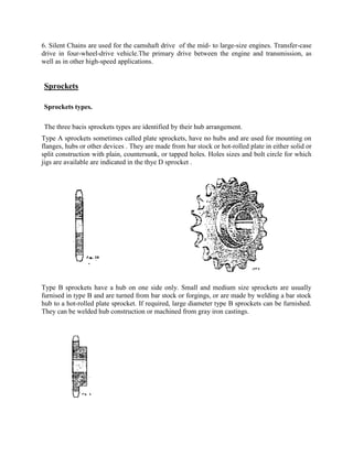 6. Silent Chains are used for the camshaft drive of the mid- to large-size engines. Transfer-case
drive in four-wheel-drive vehicle.The primary drive between the engine and transmission, as
well as in other high-speed applications.
Sprockets
Sprockets types.
The three bacis sprockets types are identified by their hub arrangement.
Type A sprockets sometimes called plate sprockets, have no hubs and are used for mounting on
flanges, hubs or other devices . They are made from bar stock or hot-rolled plate in either solid or
split construction with plain, countersunk, or tapped holes. Holes sizes and bolt circle for which
jigs are available are indicated in the thye D sprocket .
Type B sprockets have a hub on one side only. Small and medium size sprockets are usually
furnised in type B and are turned from bar stock or forgings, or are made by welding a bar stock
hub to a hot-rolled plate sprocket. If required, large diameter type B sprockets can be furnished.
They can be welded hub construction or machined from gray iron castings.
 