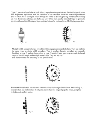 Type C sprockets have hubs on both sides. Large diameter sprockets are furnised in type C, with
hub projections equidistant from the centerline of the sprockets. With this hub arrangement the
line of action due to chain pull reacts through the center of the hub, proving stability and assuring
an even distribution of stress on shafts and key. Offset hubs can be furnished.Type C sprockets
are normally machined from gray iron castings, but can be cast steel or welded hub construction.
Multiple width sprockets have a row of theeth to engage each strand of chain. They are made in
the same types as single width sprockets. That is smaller diameter sprockets are reguarly
furnished as type B and the larger sizes as type C.Mandrel bore sprockets are made in broad
range of sizesfor single and multiple strand chain.They are stocked
with mandrel bores for remaining to suit specification.
Finished bore sprockets are available for most widely used single strand chain. These ready to
use sprockets are made in type B only and are stocked in a range of popular bores , complete
with keyseats and set screw.
 