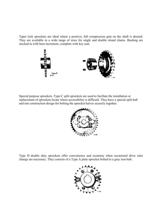 Taper lock sprockets are ideal where a positive, full compression grip on the shaft is desired.
They are available in a wide range of sizes for single and double strand chains. Bushing are
stocked in with bore increment, complete with key seat.
Special purpose sprockets. Type C split sprockets are used to facillate the installation or
replacement of sprockets locate where accessibility is difficuilt. They have a special split hub
and rim construction design for bolting the sprocket halves securely together.
Type D double duty sprockets offer convenience and economy when occasional drive ratio
change are necessary. They consists of a Type A plate sprocket bolted to a gray iron hub .
 