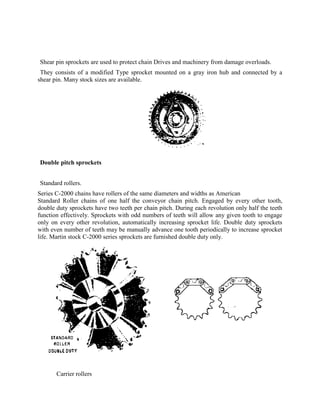 Shear pin sprockets are used to protect chain Drives and machinery from damage overloads.
They consists of a modified Type sprocket mounted on a gray iron hub and connected by a
shear pin. Many stock sizes are available.
Double pitch sprockets
Standard rollers.
Series C-2000 chains have rollers of the same diameters and widths as American
Standard Roller chains of one half the conveyor chain pitch. Engaged by every other tooth,
double duty sprockets have two teeth per chain pitch. During each revolution only half the teeth
function effectively. Sprockets with odd numbers of teeth will allow any given tooth to engage
only on every other revolution, automatically increasing sprocket life. Double duty sprockets
with even number of teeth may be manually advance one tooth periodically to increase sprocket
life. Martin stock C-2000 series sprockets are furnished double duty only.
Carrier rollers
 