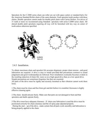 Sprockets for the C-2000 series chain can roller are cut with space cutters or standard halve for
the American Standard Roller chain of the same diameter. Each sprocket tooth meshes with these
chains. Double sprockets cannot made for double pitch chain with Carrier Rollers. For drives of
31 teeth or more we recommend using Standard sprockets with series C2000 series chain. All
altered double pitch sprockets requiring all way will be furnished with key way on center of
tooth unless otherwise specified.
3.4.3 Installation.
To obtain maximum chain and sprocket life accurate alignment, proper chain tension , and good
lubrication are required. A drive is easy to install provided that precautions common to sound
judgement and good workmanship are followed. Poor installation eventually becomes evident in
the resulting reduction of chain life- more so on a high speed drive than on a low speed drive.
Simple precautions are sometimes forgotten, but they are essential-
All parts of the drive must be rigidly and securely mounted so that vibration cannot work them
loose.
1.The chain must be clean and free from grit and dirt before it is installed. Korosene is highly
effective cleaning agent.
2.The chain should articute freely. Make sure that parts are not damaged or bent and that
sprockets and shafts operate freely.
3.The drive must have adequate clearance . If chain case lubrication is used the drive must be
positioned correctly for chain clearance and the oil spray pipe adjusted properly.
During the start – up of the drive , make certain that all parts work smoothly and lubrication is
being properly applied to the chain.
 