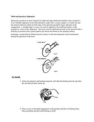 Shaft and sprocket Alignment.
Mount the sprockets on their respectively shaft and align shafts horizontally with a machine‘s
level. Parallel alignment of the shaft should be made with a vernier caliper, or a feeler bar and
the distance between shafts on both sides of the sprocket should be equal. Sprocket tooth
engagement:- a straight edge or a taut wire may be applied to the machined surface of the
sprocket to assist in this alignment . Set screw must be tightened securely in the sprocket hub to
hold key in position and to guard against any lateral movement in the sprocket motors,
bearingetc, should then be bolted securely in place so that full alignment can be maintained
during the operation of the drive.
To Install.
1. Select the sprocket and bushing required and slide the bushing into the sprocket.
Be sure that all holes match up.
2. Place screws in threaded engagement with sprocket and free in bushing holes.
Slip assembled sprocket and bushing on shaft.
 