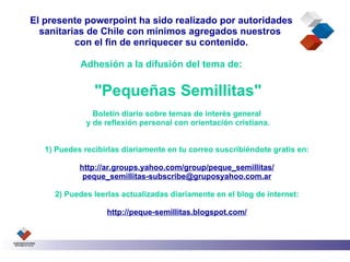 El presente powerpoint ha sido realizado por autoridades
  sanitarias de Chile con mínimos agregados nuestros
          con el fin de enriquecer su contenido.

            Adhesión a la difusión del tema de:

                "Pequeñas Semillitas"
                Boletín diario sobre temas de interés general
              y de reflexión personal con orientación cristiana.


   1) Puedes recibirlas diariamente en tu correo suscribiéndote gratis en:

            http://ar.groups.yahoo.com/group/peque_semillitas/
             peque_semillitas-subscribe@gruposyahoo.com.ar

     2) Puedes leerlas actualizadas diariamente en el blog de internet:

                   http://peque-semillitas.blogspot.com/
 