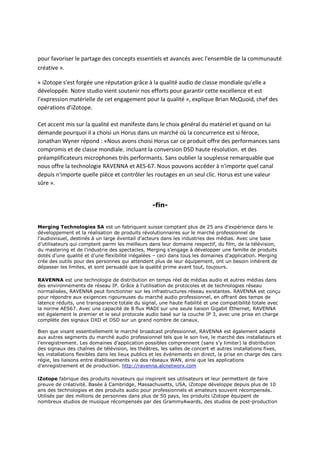 pour favoriser le partage des concepts essentiels et avancés avec l'ensemble de la communauté
créative ».
« iZotope s'est forgée une réputation grâce à la qualité audio de classe mondiale qu'elle a
développée. Notre studio vient soutenir nos efforts pour garantir cette excellence et est
l'expression matérielle de cet engagement pour la qualité », explique Brian McQuoid, chef des
opérations d'iZotope.
Cet accent mis sur la qualité est manifeste dans le choix général du matériel et quand on lui
demande pourquoi il a choisi un Horus dans un marché où la concurrence est si féroce,
Jonathan Wyner répond : «Nous avons choisi Horus car ce produit offre des performances sans
compromis et de classe mondiale, incluant la conversion DSD haute résolution, et des
préamplificateurs microphones très performants. Sans oublier la souplesse remarquable que
nous offre la technologie RAVENNA et AES-67. Nous pouvons accéder à n'importe quel canal
depuis n'importe quelle pièce et contrôler les routages en un seul clic. Horus est une valeur
sûre ».
-fin-
Merging Technologies SA est un fabriquant suisse comptant plus de 25 ans d’expérience dans le
développement et la réalisation de produits révolutionnaires sur le marché professionnel de
l’audiovisuel, destinés à un large éventail d’acteurs dans les industries des médias. Avec une base
d’utilisateurs qui comptent parmi les meilleurs dans leur domaine respectif, du film, de la télévision,
du mastering et de l’industrie des spectacles, Merging s’engage à développer une famille de produits
dotés d’une qualité et d’une flexibilité inégalées – ceci dans tous les domaines d’application. Merging
crée des outils pour des personnes qui attendent plus de leur équipement, ont un besoin inhérent de
dépasser les limites, et sont persuadé que la qualité prime avant tout, toujours.
RAVENNA est une technologie de distribution en temps réel de médias audio et autres médias dans
des environnements de réseau IP. Grâce à l’utilisation de protocoles et de technologies réseau
normalisées, RAVENNA peut fonctionner sur les infrastructures réseau existantes. RAVENNA est conçu
pour répondre aux exigences rigoureuses du marché audio professionnel, en offrant des temps de
latence réduits, une transparence totale du signal, une haute fiabilité et une compatibilité totale avec
la norme AES67. Avec une capacité de 8 flux MADI sur une seule liaison Gigabit Ethernet, RAVENNA
est également le premier et le seul protocole audio basé sur la couche IP 3, avec une prise en charge
complète des signaux DXD et DSD sur un grand nombre de canaux.
Bien que visant essentiellement le marché broadcast professionnel, RAVENNA est également adapté
aux autres segments du marché audio professionnel tels que le son live, le marché des installateurs et
l’enregistrement. Les domaines d’application possibles comprennent (sans s’y limiter) la distribution
des signaux des chaînes de télévision, les théâtres, les salles de concert et autres installations fixes,
les installations flexibles dans les lieux publics et les événements en direct, la prise en charge des cars
régie, les liaisons entre établissements via des réseaux WAN, ainsi que les applications
d’enregistrement et de production. http://ravenna.alcnetworx.com
iZotope fabrique des produits novateurs qui inspirent ses utilisateurs et leur permettent de faire
preuve de créativité. Basée à Cambridge, Massachusetts, USA, iZotope développe depuis plus de 10
ans des technologies et des produits audio pour professionnels et amateurs souvent récompensés.
Utilisés par des millions de personnes dans plus de 50 pays, les produits iZotope équipent de
nombreux studios de musique récompensés par des GrammyAwards, des studios de post-production
 