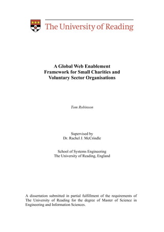 A Global Web Enablement
           Framework for Small Charities and
             Voluntary Sector Organisations




                            Tom Robinson




                            Supervised by
                       Dr. Rachel J. McCrindle


                   School of Systems Engineering
                 The University of Reading, England




A dissertation submitted in partial fulfillment of the requirements of
The University of Reading for the degree of Master of Science in
Engineering and Information Sciences.
 