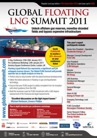Register and pay before 17th December 2010 and save up to £200



                           GLOBAL FLOATING
                           LNG SUMMIT 2011
                                                                      Unlock offshore gas reserves, monetise stranded
                                                                      fields and bypass expensive infrastructure


                                                                                                                                   This year’s expert
                                                                                                                                   participants include:
                                                                                                     Quote                         Senior Vice President - Operations
                                                                                                  FLNGSLIDE                        Excelerate Energy L.P.
                                                                                                  to receive a
                                                                                                 20% discount                      Manager Concept Development
                                                                                                    on your                        FLEX LNG
                           2-Day Conference: 25th-26th January 2011
www.globalflngsummit.com




                                                                                                  conference                       Vice President
                           Pre Conference Workshop: 24th January 2011                                 ticket                       LNG Marine Operations
                           America Square Conference Centre, London, UK                                                            E.ON Ruhrgas
                           Floating Liquid Natural Gas represents a significant and yet
                           untapped revenue stream. The Global FLNG Summit will provide                                            Director
                           operator led, in-depth analysis on how to:                                                              Methane Services
                                                                                                                                   BG Group
                           • Perfect ship-to-ship transfer with the latest technical developments
                           • Utilise the latest advances in floating re-gas and liquefaction                                       LNG Business
                                                                                                                                   Development Manager
                             technology                                                                                            Centrica
                           • Ensure that your FLNG project is safety compliant from its inception
                             with direct guidance from the HSE                                                                     General Manager
                                                                                                                                   Sigtto
                           • Build the business case for FLNG investment with a 360 degree
                             assessment of the financial and legal requirements                                                    Head of LNG
                                                                                                                                   Energy & Power Ltd
                               “Excellent discussions on the high impact issues.”                                                  Emerging Technology Lead
                               Michael Harbeson, Conoco Phillips                                                                   HSE
                             Plus in depth interactive pre conference workshops                                                    FLNG Consultant
                             Workshop A:                                   Workshop B
                                                                                                                                   Norwegian Petroleum Society
                             24th Jan 09:00 – 12:00                        24th Jan 13:00 – 16:00
                             What’s missing for the sanction of the        Joint Venture Contracting                               Senior Research Fellow
                             first Floating Liquefaction Vessel?
                             Energy and Power Ltd
                                                                           Allocating interests and risk between
                                                                           participants                                            The Oxford Institute for
                                                                           Leader to be announced                                  Energy Studies
    Media Partners:                                                                                                Supported by:          Sponsored by:




                           Telephone:                       Fax:                           Email:                              Visit:
                           +44 (0)20 7368 9300              +44 (0)20 7368 9301            enquire@iqpc.co.uk                  www.globalflngsummit.com
 