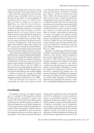 Rev. bras. Educ. Fís. Esporte, São Paulo, v.25, n.4, p.567-81, out./dez. 2011 • 577
Metanálise dos efeitos agudos do alongamento
Os achados da presente investigação sugerem
que: 1) a realização de AD proporciona resultado
benéfico quando comparado às práticas que
envolvem AE ou AM; 2) pode existir diferença entre
os delineamentos adotados quando da avaliação de
efeitos de alongamentos em atividades subsequentes;
3) o tipo de protocolo de avaliação do rendimento no
estudo também pode produzir resultados distintos;
e 4) uma maior quantidade de séries de estímulos
de alongamento pode provocar efeito negativos no
desempenho. Não foram encontradas diferenças
tempo total de estímulo, pois os menores e maiores
tempos de estímulo foram, respectivamente, de 20
s e 60 s; além disso, grande parte dos protocolos
estabelecia que a intensidade estivesse em torno
do ponto de desconforto ou maior amplitude de
movimento (CHAOUACHI et al., 2010; FAVERO,
MIDGLEY & BENTLEY, 2009; LITTLE & WILLIAMS,
2006; WONG, LAU, MAO, WU, BEHM & WISLOFF,
2011). De acordo com os resultados do presente
estudo, foi conﬁrmada essa hipótese, ao se comparar
realização de série única com duas e três séries.
Segundo MCHUGH e COSGRAVE (2010), os efeitos
de quatro minutos totais de duração de alongamento
ainda podem ser observados 10 minutos após o
estímulo, sem atividade/exercício posterior. Logo,
com este tempo total mínimo (de quatro minutos),
as práticas de alongamento ainda promoveriam
algum efeito deletério residual após utilização de
AE, o que parece ter ocorrido nos estudos utilizados,
pois a série única não atingiria tempo total de quatro
minutos de estímulo, diferente das séries sucessivas.
Paraosprotocolosdeavaliação,foiconﬁrmadoque
hádiferençaentreostiposdeavaliaçõesdodesempenho,
porém não com os protocolos esperados, já que houve
diferença entre corridas com mudança de direção e
corridas lineares (até 20 metros e para as acima de 20
metros),oqueécontrárioaosachadosdeFAIGENBAUM,
BELLUCCI, BEMIERI, BAKKER e HOORENS (2005), no
qual não foram encontradas diferenças estatísticas em
avaliações com mudança de direção. Esperava-se que
fosse possível existir diferença entre corridas múltiplas
e as demais, em função de a repetição da atividade
minimizar ou eliminar algum efeito deletério que o
alongamento proporcionasse (BECKETT et al., 2009).
Uma das limitações do estudo foi a não
consideração dos valores das situações controle
como fator protocolo nas análises de variância. Isto
se deu por dois motivos. O primeiro é a inclusão
deste dado no cálculo do tamanho do efeito
(RHEA, 2004) e do delta percentual. O segundo
reside no fato de que os estudos não apresentam
situação placebo, para controle verdadeiro, ou seja,
a medida de controle é feita antes da execução dos
procedimentos de intervenção, o que em parte reﬂete
a baixa pontuação dos estudos na escala PEDro.
Complementarmente, apenas a seleção de estudos
que a amostra era composta pelo sexo masculino
pode ter limitado a quantidade de observações;
no entanto, investigações com mulheres não têm
controlado o perﬁl hormonal e ciclo menstrual das
mesmas, o que diﬁculta as inferências (MIDDLETON
& WENGER, 2006). Por ﬁm, outra limitação reside
no fato de alguns artigos não apresentarem valores
exatos das avaliações de rendimento, dado que
eram exibidos em gráﬁcos (por exemplo, LITTLE &
WILLIAMS, 2006).
Baseados nos resultados apresentados, há situação
dereﬂexão:oqueapresentadiferençasperanteanálises
estatística e o que, de fato, é efetivo ou signiﬁcante
para situações práticas/clínicas (STAPLETON, SCOTT
& ATKINSON, 2009). Ainda não é possível realizar
avaliações que apresentem condições de simulação
idênticas à realidade e, juntamente a isto, pode-se
considerar que cada situação tem suas características
próprias e peculiaridades, diﬁcultando o processo
de translação do conhecimento. Portanto, o que
determina a transferência de achados como o da
presente investigação é a habilidade de interpretação
de acordo com a prática de cada treinador/professor,
ao se realizar análise adequada e com fundamentos
suﬁcientes para comparação das situações e, então,
fazerousoadequadodosdadospresentesnaliteratura.
Conclusão
estatisticamente signiﬁcantes para o desempenho
em CCAI considerando o nível de aptidão dos
sujeitos, sua modalidade praticada ou a prática
pregressa de alongamentos. Sugere-se que os novos
estudos indiquem a experiência dos sujeitos quanto
à frequência, intensidade e tipo de alongamento
que executam em suas rotinas de treinamento, pois
vivênciasdiferenciadaspodemproporcionarrespostas
orgânicas variadas, no sentido de pessoas mais
experientes em realizar alongamentos dinâmicos não
terem decréscimos signiﬁcativos nos testes de CCAI.
 