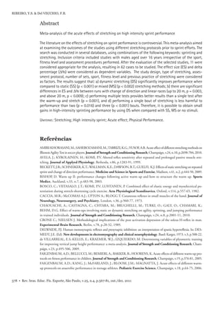 578 • Rev. bras. Educ. Fís. Esporte, São Paulo, v.25, n.4, p.567-81, out./dez. 2011
RIBEIRO, Y.S. & Del VECCHIO, F.B.
Abstract
Meta-analysis of the acute effects of stretching on high intensity sprint performance
The literature on the effects of stretching on sprint performance is controversial. This meta-analysis aimed
at examining the outcomes of the studies using different stretching protocols prior to sprint efforts. The
search was conducted in several databases, using combinations of the following keywords: sprinting and
stretching. Inclusion criteria included studies with males aged over 16 years irrespective of the sport,
ﬁtness level and assessment procedures performed. After the evaluation of the selected studies, 11 were
considered appropriate for the analysis, resulting in 62 cases to be studied. The effect size (ES) and delta
percentage (Δ%) were considered as dependent variables. The study design, type of stretching, asses-
sment protocol, number of sets, sport, ﬁtness level and previous practice of stretching were considered
as factors. The results suggest that: a) dynamic stretching (DS) signiﬁcantly improves performance when
compared to static (SS) (p < 0.001) or mixed (MS) (p < 0.002) stretching methods; b) there are signiﬁcant
differences in ES and Δ% between runs with change of direction and linear races (up to 20 m, p = 0.003,
and above 20 m, p < 0.009); c) performing multiple tests provides better results than a single test after
the warm-up and stretch (p = 0.001), and d) performing a single bout of stretching is less harmful to
performance than two (p = 0.016) and three (p < 0.001) bouts. Therefore, it is possible to obtain small
gains in high-intensity sprinting performance by using DS when compared with SS, MS or no stimuli.
UNITERMS: Stretching; High intensity sprint; Acute effect; Physical Performance.
Referências
AMIRI-KHORASANI,M.;SAHEBOZAMANI,M.;TABRIZI,K.G.;YUSOF,A.B.Acuteeffectofdifferentstretchingmethodson
IllionoisAgilityTestinsoccerplayers.JournalofStrengthandConditioningResearch,Champaign,v.24,n.10,p.2698-704,2010.
AVELA, J.; KYROLAINEN, H.; KOMI, P.V. Altered reﬂex sensitivity after repeated and prolonged passive muscle stre-
tching. Journal of Applyed Physiology, Bethesda, v.86, p.1283-91, 1999.
BECKETT,J.R.;SCHNEIKER,K.T.;WALLMAN,K.E.;DAWSON,B.T.;GUELFI, K.J.Effectsofstaticstretchingonrepeated
sprint and change of direction performance. Medicine and Science in Sports and Exercise, Madison, v.41, n.2, p.444-50, 2009.
BISHOP, D. Warm up II: performance changes following active warm up and how to structure the warm up. Sports
Medice, Auckland, v.33, n.7, p.483-98, 2003.
BOSCO, C.; VIITASALO, J.T.; KOMI, P.V; LUHTANEN, P. Combined effect of elastic energy and myoelectrical po-
tentiation during stretch-shortening cycle exercise. Acta Physiological Scandinavica, Oxford, v.114, p.557-65, 1982.
CACCIA, M.R.; McCOMAS A.J.; UPTON A.; BLOGG T. Cutaneous reﬂexes in small muscles of the hand. Journal of
Neurology, Neurosurgery, and Psychiatry, London, v.36, p.960-77, 1973.
CHAOUACHI, A.; CASTAGNA, C.; CHTARA, M.; BRUGHELLI, M.; TURKI, O.; GALY, O.; CHAMARI, K.;
BEHM, D.G. Effect of warm-ups involving static or dynamic stretching on agility, sprinting, and jumping performance
in trained individuals. Journal of Strength and Conditioning Research, Champaign, v.24, n.8, p.2001-11, 2010.
CRONE C.; NIELSEN J. Methodological implications of the post activation depression of the soleus H-reﬂex in man.
Experimental Brain Research, Berlin, v.78, p.28-32, 1989.
DELWAIDE, P.J. Human monosynaptic reﬂexes and presynaptic inhibition: an interpretation of spastic hyperreﬂexia. In: DES-
MEDT, J.E. (Ed). New developments in electromyography and clinical neurophysiology. Basel: Karger, 1973. v.3, p.508-22.
de VILLARREAL, E.S; KELLIS, E.; KRAEMER, W.J.; IZQUIERDO, M. Determining variables of plyometric training
for improving vertical jump height performance: a meta-analysis. Journal of Strength and Conditioning Research, Cham-
paign, v.23, p.495-506, 2009.
FAIGENBAUM, A.D.; BELLUCCI, M.; BEMIERI, A.; BAKKER, B.; HOORENS, K. Acute effects of different warm-up pro-
tocols on ﬁtness performance in children. Journal of Strength and Conditioning Research, Champaign, v.19, p.376-81, 2005.
FAIGENBAUM, A.D.; KANG, J.; McFARLAND, J.; BLOOM, J.M.; MAGNATTA, J. Acute effects of different warm-
up protocols on anaerobic performance in teenage athletes. Pediatric Exercise Science, Champaign, v.18, p.64-75, 2006.
 