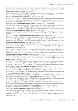 Rev. bras. Educ. Fís. Esporte, São Paulo, v.25, n.4, p.567-81, out./dez. 2011 • 579
Metanálise dos efeitos agudos do alongamento
FAIGENBAUM, A.D.; McFARLAND, J.; SCHWERDTMAN, J.A.; RATAMESS, N.A.; KANG, J.; HOFFMAN, J.
Dynamic warm-up protocols, with and without a weighted vest, and ﬁtness performance in high school female athletes.
Journal Athletic Training, Dallas, v.41, p.357-63, 2006.
FAVERO, J.P.; MIDGLEY, A.W.; BENTLEY, D.J. Effects of an acute bout of static stretching on 40 m sprint performance:
inﬂuence of baseline ﬂexibility. Research in Sports Medicine, London, v.17, n.1, p.50-60, 2009.
FIELD, A. Discovering statistics using SPSS. 2nd. ed. London: Sage, 2005.
FLETCHER, I.M.; ANNESS, R.The acute effects of combined static and dynamic stretch protocols on ﬁfty-meter sprint per-
formance in track-and-ﬁeld athletes. Journal of Strength and Conditioning Research, Champaign, v.21, n.3, p.784-7, 2007.
FLETCHER, I.M.; JONES, B.The effect of different warm-up stretch protocols on 20 meter sprint performance in trained
rugby union players. Strength and Conditioning Research, Champaign, v.18, n.4, p.885-8, 2004.
GELEN, E. Acute effects of different warm-up methods on sprint, slalom dribbling, and penalty kick performance in
soccer players. Journal of Strength and Conditioning Research, Champaign, v.24, n.4, p.950-6, 2010.
GUISSARD, N.; DUCHATEAU, T.; HAINAUT, K. Mechanisms of decreased motoneurone excitation during passive
muscle stretching. Experimental Brain Research, Berlin, v.137, p.163-9, 2001.
_____. Muscle stretching and motorneuron excitability. European Journal of Applied Physiology, Berlin, v.58, p.47-
52, 1988.
HEDGES, L.V.; OLKIN, I. Statistical methods for meta-analysis. New York: Academic Press, 1985.
HERMAN, S.L; SMITH, D.T. Four-week dynamic stretching warm-up Intervention elicits longer-term Performance
beneﬁts. Journal of Strength and Conditioning Research, Champaign, v.22, n.4, p.1286-97, 2008.
HOUK, J.C.; CRAG,O P.E.; RYMER, W.Z. Functional properties of the Golgi tendon organs. In: DESMEDT, J.E. (Ed.).
Progress in clinical neurophysiology. Basel: Karger, 1980. p.33-43.
KISTLER, B.M.; WALSH, M.S.; HORN,T.S.; COX, R.H.The acute effects of static stretching on the sprint performance
of collegiate men in the 60- and 100-m dash after a dynamic warm-up. Journal of Strength and Conditioning Research,
Champaign, v.24, n.9, p.2280-4, 2010.
KOHN, A,F.; FLOETER, M.K.; HALLETT, M. Presynaptic inhibition compared with homosynaptic depression as an
explanation for soleus H-reﬂex depression in humans. Experimental Brain Research, Berlin, v.116, p.375-80, 1997.
KOKKONEN, J; NELSON, A.G.; CORNWELL, A. Acute muscle stretching inhibits maximal strength performance.
Research Quarterly for Exercise and Sport, Washington, v.69, p.411-5, 1998.
KRAEMER, W.J.; MAZZETTI, S.A.; NINDL, B.C.; GOTSHALK, L.A.; VOLEK, J.S.; BUSH, J.A.; ET AL. Effect
of resistance training on women’s strength/power and occupational performances. Medicine and Science in Sports and
Exercise, Madison, v.33, p.1011-25, 2001
LITTLE,T.; WILLIAMS, A.G. Effects of differential stretching protocols during warm-ups on high-speed motor capacities
in professional soccer players. Strength and Conditioning Research, Champaign, v.20, p.203-7, 2006.
LUNDBERG, A.; MALMGREN, K.; SCHOMBURG, E.D. Role of joint afferents in motor control exempliﬁed by effects
on reﬂex pathways from Ib afferents. Journal of Physiology, London, v.284, p.327-43, 1978.
McNAIR, P.J.; STANLEY, S.N. Effect of passive stretching and jogging on the series elastic muscle stiffness and range of
motion of the ankle joint. British Journal of Sports Medicine, London, v.30, p.313-7, 1996.
MAGNUSSON, S.P.; RENSTROM, P. The European College of Sports Science position statement: the role of stretching
in sports. European Journal of Sports Science, v.6, p.87-91, 2006.
MAHER, C.G.; SHERRINGTON, C.; HERBERT, R.D.; MOSELEY, A.M.; ELKINS M. Reliability of the PEDro scale
for rating quality of randomized controlled trials. Physical Therapy, Alexandria, v.83, p.713-21, 2003
MIDDLETON LE, WENGER HA. Effects of menstrual phase on performance and recovery in intense intermittent
activity. European Journal of Applied Physiology, Berlin, v.96, p.53-58, 2006.
MAIA, J.A.R.; GARGANTA, R.M.; SEABRA, A.; LOPES, V.P.; PRISTA, A.; FREITAS, D. Uma nota didáctica breve no
uso esclarecido de procedimentos estatísticos em análise de dados repetidos no tempo: um estudo guiado para investigadores
das ciências do desporto. Revista Portuguesa de Ciências do Desporto, Porto, v.4, n.3, p.115-33, 2004.
MARTIN, B.J.; ROBINSON, S.; WIEGMAN, D.L.; AULICK L.M. Effect of warm-up on metabolic responses to stre-
nuous exercise. Medicine and Science in Sports, Madison, v.7, p.146-9, 1975.
McHUGH, M.P.; COSGRAVE, C.H. To stretch or no to stretch: the role of stretching in injury prevention and perfor-
mance. Scandinavian Journal of Medicine & Science in Sports, Copenhagen, v.20, p.169-81, 2010.
MURPHY, D.R. Dynamic range of motion training: An alternative to static stretching. Chiropractic Sports Medicine,
v.8, p.59-66, 1994.
 