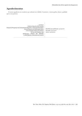 Rev. bras. Educ. Fís. Esporte, São Paulo, v.25, n.4, p.567-81, out./dez. 2011 • 581
Metanálise dos efeitos agudos do alongamento
ENDEREÇO
Fabrício Boscolo Del Vecchio
Grupo de Pesquisas em Treinamento Esportivo e Desempenho Físico
Escola Superior de Educação Física
Universidade Federal de Pelotas
R. Luiz de Camões, 625
96055-630 - Pelotas - RS - BRASIL
e-mail:fabricio_boscolo@uol.com.br
Recebido para publicação: 14/03/2011
Revisado: 21/07/2011
Aceito: 05/09/2011
Agradecimentos
Os autores agradecem aos consultores que avaliaram este trabalho. Certamente, o mesmo ganhou clareza e qualidade
após os seus pareceres.
 
