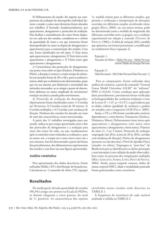 570 • Rev. bras. Educ. Fís. Esporte, São Paulo, v.25, n.4, p.567-81, out./dez. 2011
RIBEIRO, Y.S. & Del VECCHIO, F.B.
De modo geral, elevada quantidade de estudos
(90,3%) atinge sete pontos na Escala de PEDro,
os demais chegaram a cinco pontos, do total
de 11 possíveis. As características dos sujeitos
Para apresentação dos dados descritivos, foram
utilizadas Média ± EP e distribuição de frequências.
Calcularam-se: 1) tamanho de efeito (TE, equação
Resultados
Análise estatística
envolvidos nestes estudos estão descritas na
TABELA 1.
A frequência de ocorrência de cada variável
analisada é exibida na TABELA 2.
1), medida síntese para os diferentes estudos, que
permite a veriﬁcação e interpretação de alterações
ocorridas em diferentes estudos envolvendo vários
grupos (RHEA, 2004), ou, em outros termos, pode
ser denominada como a medida da magnitude das
diferenças ocorridas entre os grupos, ou a condição
experimental em relação à controle (THOMAS &
FRENCH, 1986); e 2) delta de variação (Δ%), medida
que apresenta, em termos percentuais, a modiﬁcação
no rendimento físico (equação 2).
Equação 1:
Tamanho do Efeito = Média Pós-teste - Média Pré-teste
Desvio Padrão da situação Pré-teste
Equação 2:
DeltaPercentual=100·[(ValorPré-teste/ValorPós-teste)-1]
Para as comparações, foram realizadas duas
análises de variância, a partir do comando “General
Linear Model Univariate (GLM)” do “software”
SPSS (v.16.0.0). Como condição para aplicação
deste procedimento, previamente foram veriﬁcadas
as homogeneidades das variâncias mediante o teste
de Levene (F = 1,47, p = 0,147), o qual indicou que
os dados exibem igualdade de variância e podem
ser testados com o respectivo GLM (FIELD, 2005).
Assim, oTE e o Δ% foram considerados variáveis
dependentes e, como fatores:Tratamento (Estático,
Dinâmico, Misto), Delineamento (teste único após
aquecimento e alongamento; teste único entre
aquecimento e alongamento; vários testes), Número
de séries (1, 2 ou 3 séries), Protocolo de avaliação
empregado (até 20 m, acima de 20 m, RSA, corridas
com mudança de direção), Prática de alongamento
(presente ou não descrita) e Nível de Aptidão Física
(amador ou atleta). Empregou-se “post-hoc” de
Bonferroni para se identiﬁcarem os efeitos principais
e suas interações (com exibição do poder observado),
bem como no processo das comparações múltiplas
(MAIA, GARGANTA, SEABRA, LOPES, PRISTA & FREITAS,
2004). Ainda, massa corporal, estatura, índice de
massa corporal (IMC), idade e modalidade praticada
foram posicionados como covariáveis.
b) Delineamento do estudo: diz respeito aos com-
ponentes da avaliação do desempenho individual du-
rante o estudo e como esses elementos foram alocados
nos trabalhos. É formado, fundamentalmente, por
aquecimento, alongamento e protocolos de avaliação.
Para facilitar o entendimento de como foram dispos-
tos em cada um dos estudos, considerou-se o critério
da quantidade de testes e em que momento foram
desempenhados (se antes ou depois do alongamento e
aquecimento) para a caracterização dos estudos. Com
isso, foram classiﬁcados em três tipos: 1) Teste único
apósaquecimentoealongamento;2)Testeúnicoentre
aquecimento e alongamento; e 3) Vários testes após
aquecimento e alongamento;
c) Características dos protocolos de alongamento:
esse ponto versa sobre os tipos (Estático, Dinâmico ou
Misto),aduração(omenoreomaiortempodeestímu-
los encontrados foram de 20 s e 60 s, para os estáticos e
mistos,dadoqueosdinâmicossãodeterminados,quase
que em sua maioria, por distâncias) e intensidade dos
estímulos executados, ao se atingir o ponto de descon-
forto doloroso ou maior amplitude de movimento/
restrição mecânica causada pelos movimentos;
d) Protocolo de avaliação do desempenho:
objetivamente foram classiﬁcados como: 1) Corridas
até 20 metros; 2) Corridas acima de 20 metros; 3)
Corridas múltiplas; e 4) Corridas com mudança de
direção. Nenhum dos estudos foi alocado em mais
de uma das características acima mencionadas.
A partir dos 11 trabalhos investigados para este
estudo, indica-se que tempo aproximado entre o ﬁm
dos protocolos de alongamento e a avaliação para
cinco dos textos foi nulo, ou seja, imediatamente
após os estímulos eram realizadas as avaliações e, para
os outros seis, o tempo até o teste esteve entre um e
sete minutos. Isso foi determinado a partir da leitura
dos procedimentos, dos delineamentos experimentais
dos estudos e com base nas suas ﬁguras apresentadas.
 