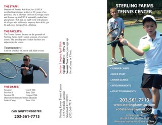 THE STAFF:                                                                               STERLING FARMS
Director of Tennis, Rob Rios, is a USPTA
certified teaching pro with over 20 years of ex-
perience. He is a former Division I college coach
                                                                                          TENNIS CENTER
and former top ten USTA nationally ranked sin-
gles player. Rob and his staff work with players
of all ages and abilities to improve their skills, get
fit and enjoy the sport for a lifetime.

THE FACILITY:
The Tennis Center, located on the grounds of
Sterling Farms Golf Course, consists of six hard




                                                         Season Pass when you sign up
courts. The pro shop and locker facilities are
adjacent to the courts.




                                                         Session 1 begins April 30th
                                                         Special Offer!!! 50% off
Tournaments:




                                                         for a Camp or Clinic.
Call for schedule of Junior and Adult events.



                                                         Sterling Farms Tennis Center




THE DATES:
Session I                April 30th
                                                         1349 Newfield Avenue




Session II               June 25th
Session III              August 20th
                                                         Stamford, CT 06905




(Session III fees and times adjusted)
Junior Camp              June 11th                                                         203.561.7713
                                                         (203) 561-7713




                                                                                        www.sterlingfarmsgc.com
        CALL NOW TO REGISTER:
                                                                                         robstennis@gmail.com

            203-561-7713
 