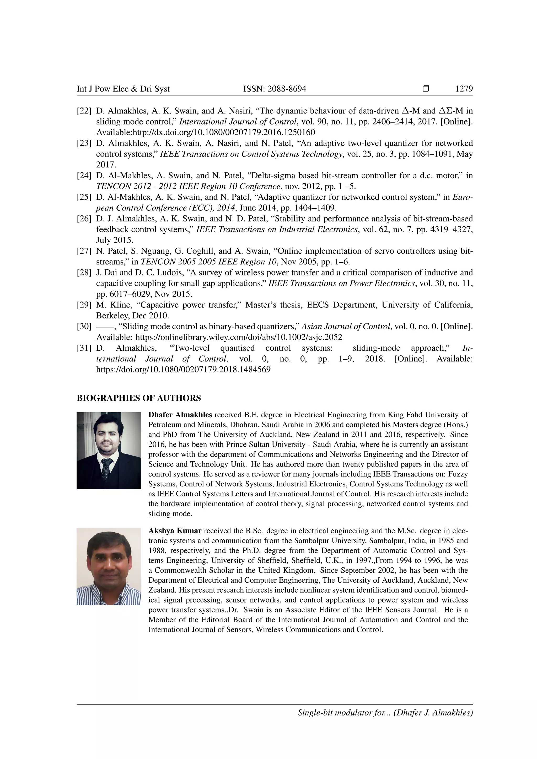 Int J Pow Elec  Dri Syst ISSN: 2088-8694 r 1279
[22] D. Almakhles, A. K. Swain, and A. Nasiri, “The dynamic behaviour of data-driven ∆-M and ∆Σ-M in
sliding mode control,” International Journal of Control, vol. 90, no. 11, pp. 2406–2414, 2017. [Online].
Available:http://dx.doi.org/10.1080/00207179.2016.1250160
[23] D. Almakhles, A. K. Swain, A. Nasiri, and N. Patel, “An adaptive two-level quantizer for networked
control systems,” IEEE Transactions on Control Systems Technology, vol. 25, no. 3, pp. 1084–1091, May
2017.
[24] D. Al-Makhles, A. Swain, and N. Patel, “Delta-sigma based bit-stream controller for a d.c. motor,” in
TENCON 2012 - 2012 IEEE Region 10 Conference, nov. 2012, pp. 1 –5.
[25] D. Al-Makhles, A. K. Swain, and N. Patel, “Adaptive quantizer for networked control system,” in Euro-
pean Control Conference (ECC), 2014, June 2014, pp. 1404–1409.
[26] D. J. Almakhles, A. K. Swain, and N. D. Patel, “Stability and performance analysis of bit-stream-based
feedback control systems,” IEEE Transactions on Industrial Electronics, vol. 62, no. 7, pp. 4319–4327,
July 2015.
[27] N. Patel, S. Nguang, G. Coghill, and A. Swain, “Online implementation of servo controllers using bit-
streams,” in TENCON 2005 2005 IEEE Region 10, Nov 2005, pp. 1–6.
[28] J. Dai and D. C. Ludois, “A survey of wireless power transfer and a critical comparison of inductive and
capacitive coupling for small gap applications,” IEEE Transactions on Power Electronics, vol. 30, no. 11,
pp. 6017–6029, Nov 2015.
[29] M. Kline, “Capacitive power transfer,” Master’s thesis, EECS Department, University of California,
Berkeley, Dec 2010.
[30] ——, “Sliding mode control as binary-based quantizers,” Asian Journal of Control, vol. 0, no. 0. [Online].
Available: https://onlinelibrary.wiley.com/doi/abs/10.1002/asjc.2052
[31] D. Almakhles, “Two-level quantised control systems: sliding-mode approach,” In-
ternational Journal of Control, vol. 0, no. 0, pp. 1–9, 2018. [Online]. Available:
https://doi.org/10.1080/00207179.2018.1484569
BIOGRAPHIES OF AUTHORS
Dhafer Almakhles received B.E. degree in Electrical Engineering from King Fahd University of
Petroleum and Minerals, Dhahran, Saudi Arabia in 2006 and completed his Masters degree (Hons.)
and PhD from The University of Auckland, New Zealand in 2011 and 2016, respectively. Since
2016, he has been with Prince Sultan University - Saudi Arabia, where he is currently an assistant
professor with the department of Communications and Networks Engineering and the Director of
Science and Technology Unit. He has authored more than twenty published papers in the area of
control systems. He served as a reviewer for many journals including IEEE Transactions on: Fuzzy
Systems, Control of Network Systems, Industrial Electronics, Control Systems Technology as well
as IEEE Control Systems Letters and International Journal of Control. His research interests include
the hardware implementation of control theory, signal processing, networked control systems and
sliding mode.
Akshya Kumar received the B.Sc. degree in electrical engineering and the M.Sc. degree in elec-
tronic systems and communication from the Sambalpur University, Sambalpur, India, in 1985 and
1988, respectively, and the Ph.D. degree from the Department of Automatic Control and Sys-
tems Engineering, University of Sheffield, Sheffield, U.K., in 1997.,From 1994 to 1996, he was
a Commonwealth Scholar in the United Kingdom. Since September 2002, he has been with the
Department of Electrical and Computer Engineering, The University of Auckland, Auckland, New
Zealand. His present research interests include nonlinear system identification and control, biomed-
ical signal processing, sensor networks, and control applications to power system and wireless
power transfer systems.,Dr. Swain is an Associate Editor of the IEEE Sensors Journal. He is a
Member of the Editorial Board of the International Journal of Automation and Control and the
International Journal of Sensors, Wireless Communications and Control.
Single-bit modulator for... (Dhafer J. Almakhles)
 