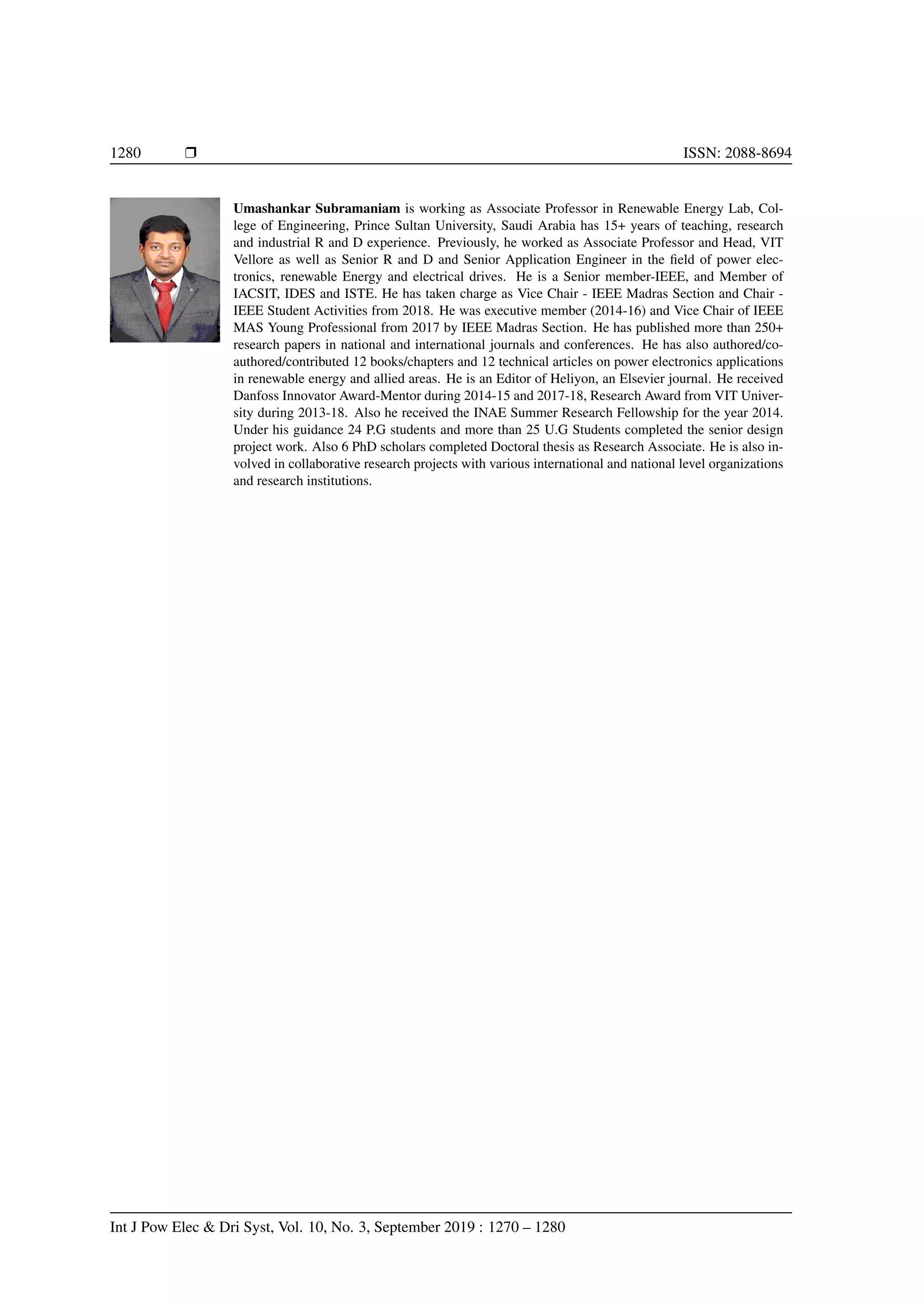 1280 r ISSN: 2088-8694
Umashankar Subramaniam is working as Associate Professor in Renewable Energy Lab, Col-
lege of Engineering, Prince Sultan University, Saudi Arabia has 15+ years of teaching, research
and industrial R and D experience. Previously, he worked as Associate Professor and Head, VIT
Vellore as well as Senior R and D and Senior Application Engineer in the field of power elec-
tronics, renewable Energy and electrical drives. He is a Senior member-IEEE, and Member of
IACSIT, IDES and ISTE. He has taken charge as Vice Chair - IEEE Madras Section and Chair -
IEEE Student Activities from 2018. He was executive member (2014-16) and Vice Chair of IEEE
MAS Young Professional from 2017 by IEEE Madras Section. He has published more than 250+
research papers in national and international journals and conferences. He has also authored/co-
authored/contributed 12 books/chapters and 12 technical articles on power electronics applications
in renewable energy and allied areas. He is an Editor of Heliyon, an Elsevier journal. He received
Danfoss Innovator Award-Mentor during 2014-15 and 2017-18, Research Award from VIT Univer-
sity during 2013-18. Also he received the INAE Summer Research Fellowship for the year 2014.
Under his guidance 24 P.G students and more than 25 U.G Students completed the senior design
project work. Also 6 PhD scholars completed Doctoral thesis as Research Associate. He is also in-
volved in collaborative research projects with various international and national level organizations
and research institutions.
Int J Pow Elec  Dri Syst, Vol. 10, No. 3, September 2019 : 1270 – 1280
 