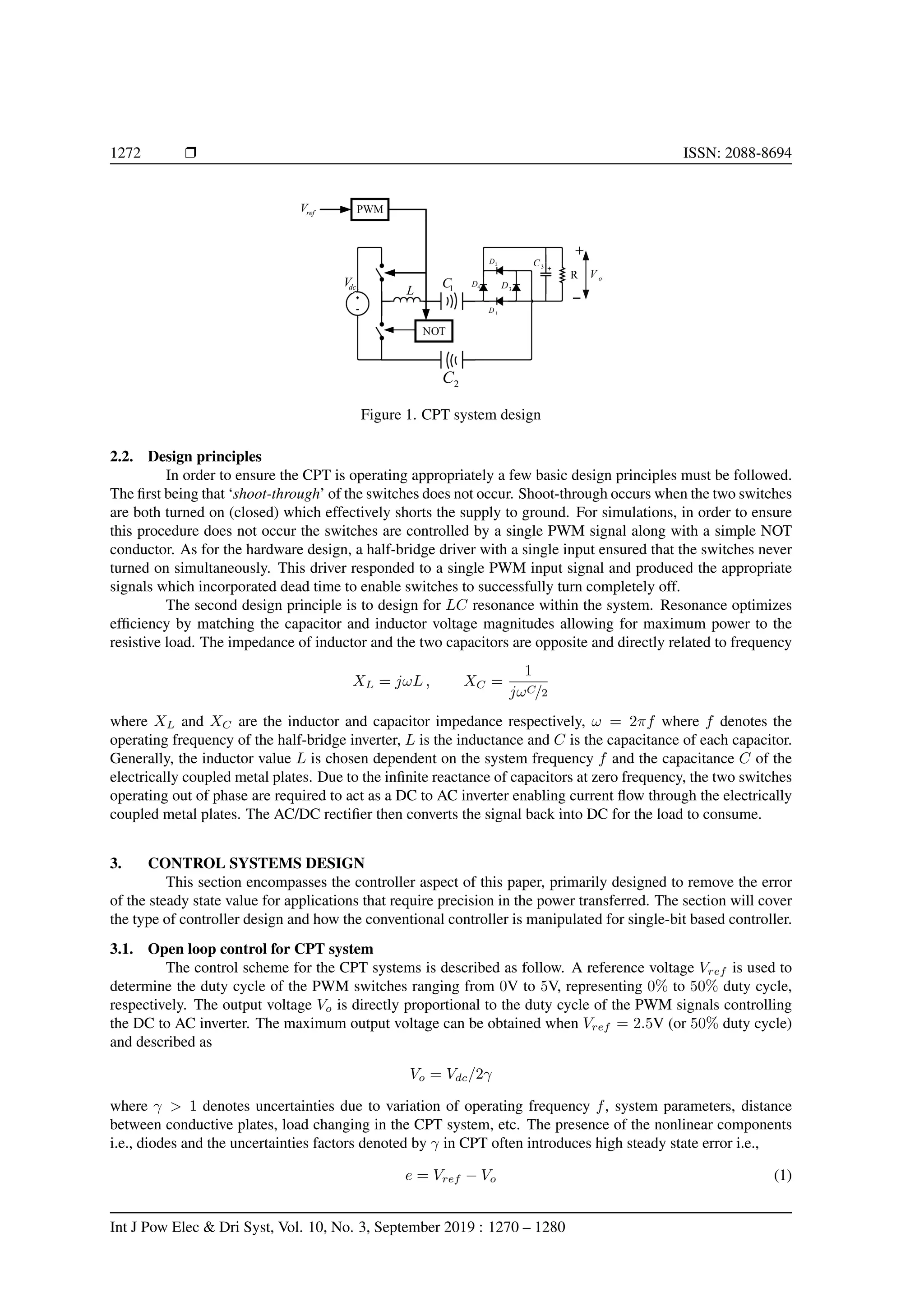 1272 r ISSN: 2088-8694
o
V
dc
V
NOT
PWM
ref
V
L 1
C
2
C
1
D
2
D
3
D
4
D
R
3
C


Figure 1. CPT system design
2.2. Design principles
In order to ensure the CPT is operating appropriately a few basic design principles must be followed.
The first being that ‘shoot-through’ of the switches does not occur. Shoot-through occurs when the two switches
are both turned on (closed) which effectively shorts the supply to ground. For simulations, in order to ensure
this procedure does not occur the switches are controlled by a single PWM signal along with a simple NOT
conductor. As for the hardware design, a half-bridge driver with a single input ensured that the switches never
turned on simultaneously. This driver responded to a single PWM input signal and produced the appropriate
signals which incorporated dead time to enable switches to successfully turn completely off.
The second design principle is to design for LC resonance within the system. Resonance optimizes
efficiency by matching the capacitor and inductor voltage magnitudes allowing for maximum power to the
resistive load. The impedance of inductor and the two capacitors are opposite and directly related to frequency
XL = jωL , XC =
1
jωC/2
where XL and XC are the inductor and capacitor impedance respectively, ω = 2πf where f denotes the
operating frequency of the half-bridge inverter, L is the inductance and C is the capacitance of each capacitor.
Generally, the inductor value L is chosen dependent on the system frequency f and the capacitance C of the
electrically coupled metal plates. Due to the infinite reactance of capacitors at zero frequency, the two switches
operating out of phase are required to act as a DC to AC inverter enabling current flow through the electrically
coupled metal plates. The AC/DC rectifier then converts the signal back into DC for the load to consume.
3. CONTROL SYSTEMS DESIGN
This section encompasses the controller aspect of this paper, primarily designed to remove the error
of the steady state value for applications that require precision in the power transferred. The section will cover
the type of controller design and how the conventional controller is manipulated for single-bit based controller.
3.1. Open loop control for CPT system
The control scheme for the CPT systems is described as follow. A reference voltage Vref is used to
determine the duty cycle of the PWM switches ranging from 0V to 5V, representing 0% to 50% duty cycle,
respectively. The output voltage Vo is directly proportional to the duty cycle of the PWM signals controlling
the DC to AC inverter. The maximum output voltage can be obtained when Vref = 2.5V (or 50% duty cycle)
and described as
Vo = Vdc/2γ
where γ > 1 denotes uncertainties due to variation of operating frequency f, system parameters, distance
between conductive plates, load changing in the CPT system, etc. The presence of the nonlinear components
i.e., diodes and the uncertainties factors denoted by γ in CPT often introduces high steady state error i.e.,
e = Vref − Vo (1)
Int J Pow Elec & Dri Syst, Vol. 10, No. 3, September 2019 : 1270 – 1280
 