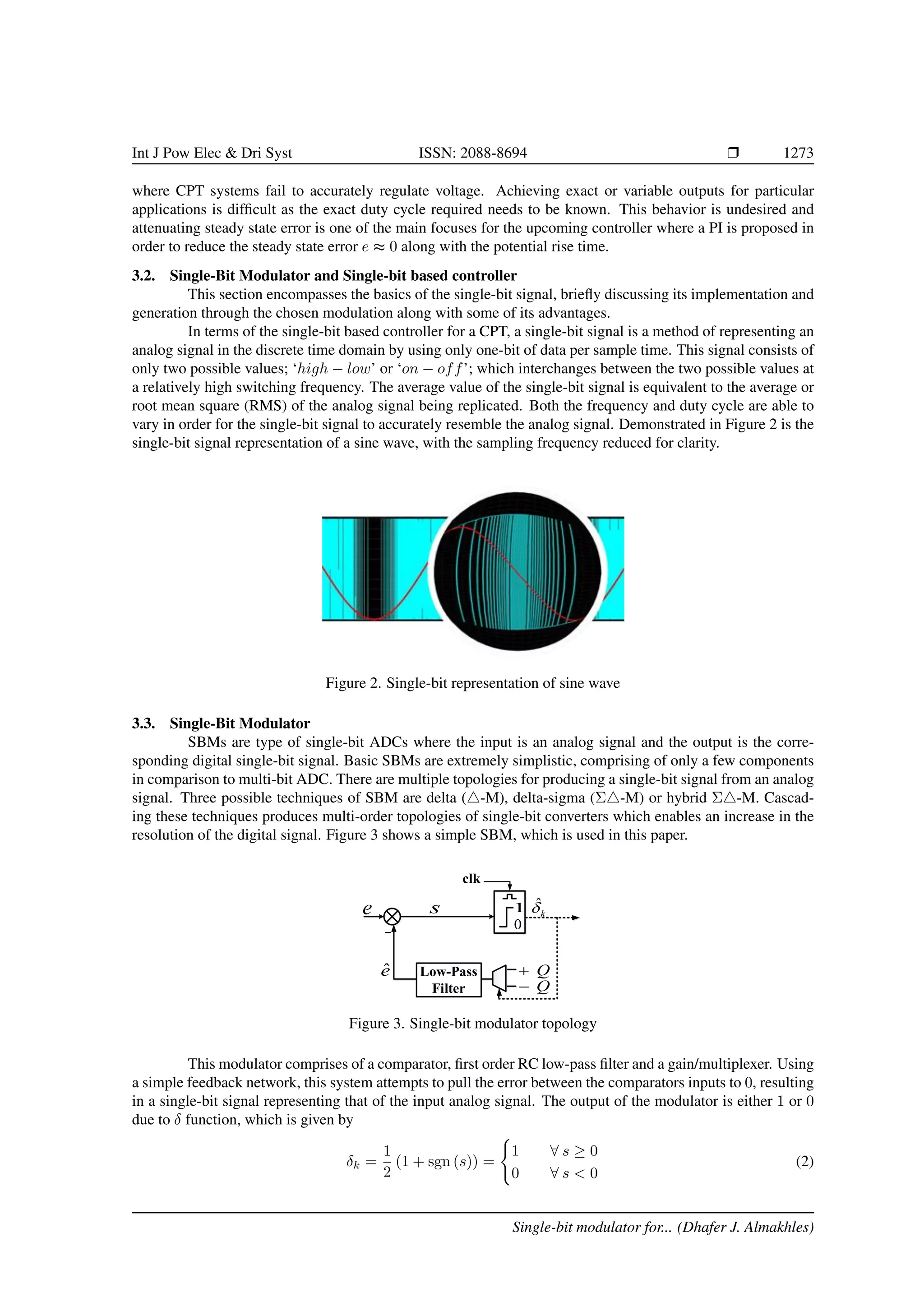 Int J Pow Elec & Dri Syst ISSN: 2088-8694 r 1273
where CPT systems fail to accurately regulate voltage. Achieving exact or variable outputs for particular
applications is difficult as the exact duty cycle required needs to be known. This behavior is undesired and
attenuating steady state error is one of the main focuses for the upcoming controller where a PI is proposed in
order to reduce the steady state error e ≈ 0 along with the potential rise time.
3.2. Single-Bit Modulator and Single-bit based controller
This section encompasses the basics of the single-bit signal, briefly discussing its implementation and
generation through the chosen modulation along with some of its advantages.
In terms of the single-bit based controller for a CPT, a single-bit signal is a method of representing an
analog signal in the discrete time domain by using only one-bit of data per sample time. This signal consists of
only two possible values; ‘high − low’ or ‘on − off’; which interchanges between the two possible values at
a relatively high switching frequency. The average value of the single-bit signal is equivalent to the average or
root mean square (RMS) of the analog signal being replicated. Both the frequency and duty cycle are able to
vary in order for the single-bit signal to accurately resemble the analog signal. Demonstrated in Figure 2 is the
single-bit signal representation of a sine wave, with the sampling frequency reduced for clarity.
Figure 2. Single-bit representation of sine wave
3.3. Single-Bit Modulator
SBMs are type of single-bit ADCs where the input is an analog signal and the output is the corre-
sponding digital single-bit signal. Basic SBMs are extremely simplistic, comprising of only a few components
in comparison to multi-bit ADC. There are multiple topologies for producing a single-bit signal from an analog
signal. Three possible techniques of SBM are delta (4-M), delta-sigma (Σ4-M) or hybrid Σ4-M. Cascad-
ing these techniques produces multi-order topologies of single-bit converters which enables an increase in the
resolution of the digital signal. Figure 3 shows a simple SBM, which is used in this paper.
e
0
k

ˆ

ê
Q

1
Q

Low-Pass
Filter
clk
s
Figure 3. Single-bit modulator topology
This modulator comprises of a comparator, first order RC low-pass filter and a gain/multiplexer. Using
a simple feedback network, this system attempts to pull the error between the comparators inputs to 0, resulting
in a single-bit signal representing that of the input analog signal. The output of the modulator is either 1 or 0
due to δ function, which is given by
δk =
1
2
(1 + sgn (s)) =
(
1 ∀ s ≥ 0
0 ∀ s < 0
(2)
Single-bit modulator for... (Dhafer J. Almakhles)
 