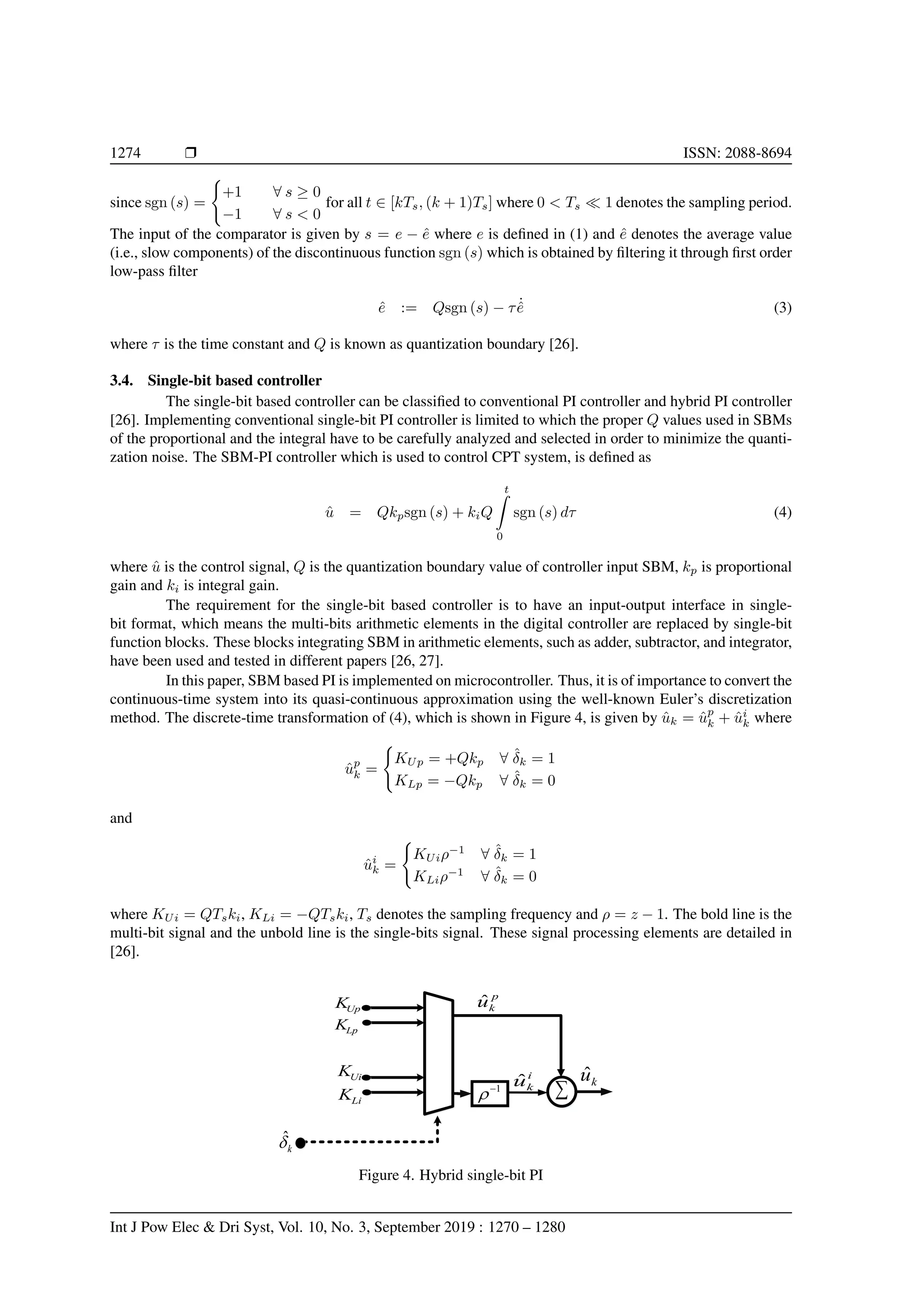1274 r ISSN: 2088-8694
since sgn (s) =
(
+1 ∀ s ≥ 0
−1 ∀ s < 0
for all t ∈ [kTs, (k + 1)Ts] where 0 < Ts  1 denotes the sampling period.
The input of the comparator is given by s = e − ê where e is defined in (1) and ê denotes the average value
(i.e., slow components) of the discontinuous function sgn (s) which is obtained by filtering it through first order
low-pass filter
ê := Qsgn (s) − τ ˙
ê (3)
where τ is the time constant and Q is known as quantization boundary [26].
3.4. Single-bit based controller
The single-bit based controller can be classified to conventional PI controller and hybrid PI controller
[26]. Implementing conventional single-bit PI controller is limited to which the proper Q values used in SBMs
of the proportional and the integral have to be carefully analyzed and selected in order to minimize the quanti-
zation noise. The SBM-PI controller which is used to control CPT system, is defined as
û = Qkpsgn (s) + kiQ
t
ˆ
0
sgn (s) dτ (4)
where û is the control signal, Q is the quantization boundary value of controller input SBM, kp is proportional
gain and ki is integral gain.
The requirement for the single-bit based controller is to have an input-output interface in single-
bit format, which means the multi-bits arithmetic elements in the digital controller are replaced by single-bit
function blocks. These blocks integrating SBM in arithmetic elements, such as adder, subtractor, and integrator,
have been used and tested in different papers [26, 27].
In this paper, SBM based PI is implemented on microcontroller. Thus, it is of importance to convert the
continuous-time system into its quasi-continuous approximation using the well-known Euler’s discretization
method. The discrete-time transformation of (4), which is shown in Figure 4, is given by ûk = ûp
k + ûi
k where
ûp
k =
(
KUp = +Qkp ∀ δ̂k = 1
KLp = −Qkp ∀ δ̂k = 0
and
ûi
k =
(
KUiρ−1
∀ δ̂k = 1
KLiρ−1
∀ δ̂k = 0
where KUi = QTski, KLi = −QTski, Ts denotes the sampling frequency and ρ = z − 1. The bold line is the
multi-bit signal and the unbold line is the single-bits signal. These signal processing elements are detailed in
[26].
Up
K
Lp
K
k
ˆ
Ui
K
Li
K
1

 
i
k
û k
û
p
k
û
Figure 4. Hybrid single-bit PI
Int J Pow Elec  Dri Syst, Vol. 10, No. 3, September 2019 : 1270 – 1280
 
