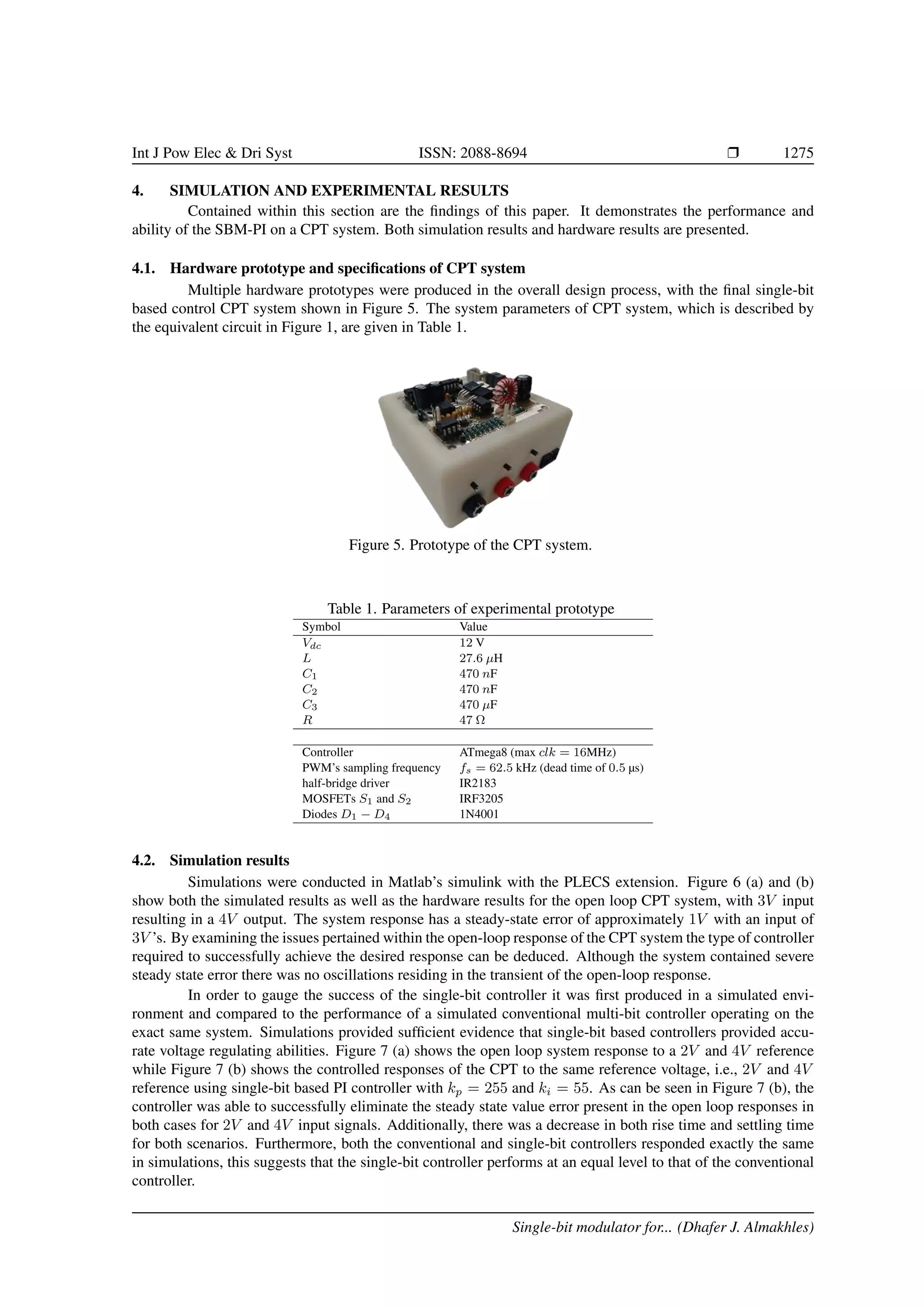 Int J Pow Elec  Dri Syst ISSN: 2088-8694 r 1275
4. SIMULATION AND EXPERIMENTAL RESULTS
Contained within this section are the findings of this paper. It demonstrates the performance and
ability of the SBM-PI on a CPT system. Both simulation results and hardware results are presented.
4.1. Hardware prototype and specifications of CPT system
Multiple hardware prototypes were produced in the overall design process, with the final single-bit
based control CPT system shown in Figure 5. The system parameters of CPT system, which is described by
the equivalent circuit in Figure 1, are given in Table 1.
Figure 5. Prototype of the CPT system.
Table 1. Parameters of experimental prototype
Symbol Value
Vdc 12 V
L 27.6 µH
C1 470 nF
C2 470 nF
C3 470 µF
R 47 Ω
Controller ATmega8 (max clk = 16MHz)
PWM’s sampling frequency fs = 62.5 kHz (dead time of 0.5 µs)
half-bridge driver IR2183
MOSFETs S1 and S2 IRF3205
Diodes D1 − D4 1N4001
4.2. Simulation results
Simulations were conducted in Matlab’s simulink with the PLECS extension. Figure 6 (a) and (b)
show both the simulated results as well as the hardware results for the open loop CPT system, with 3V input
resulting in a 4V output. The system response has a steady-state error of approximately 1V with an input of
3V ’s. By examining the issues pertained within the open-loop response of the CPT system the type of controller
required to successfully achieve the desired response can be deduced. Although the system contained severe
steady state error there was no oscillations residing in the transient of the open-loop response.
In order to gauge the success of the single-bit controller it was first produced in a simulated envi-
ronment and compared to the performance of a simulated conventional multi-bit controller operating on the
exact same system. Simulations provided sufficient evidence that single-bit based controllers provided accu-
rate voltage regulating abilities. Figure 7 (a) shows the open loop system response to a 2V and 4V reference
while Figure 7 (b) shows the controlled responses of the CPT to the same reference voltage, i.e., 2V and 4V
reference using single-bit based PI controller with kp = 255 and ki = 55. As can be seen in Figure 7 (b), the
controller was able to successfully eliminate the steady state value error present in the open loop responses in
both cases for 2V and 4V input signals. Additionally, there was a decrease in both rise time and settling time
for both scenarios. Furthermore, both the conventional and single-bit controllers responded exactly the same
in simulations, this suggests that the single-bit controller performs at an equal level to that of the conventional
controller.
Single-bit modulator for... (Dhafer J. Almakhles)
 