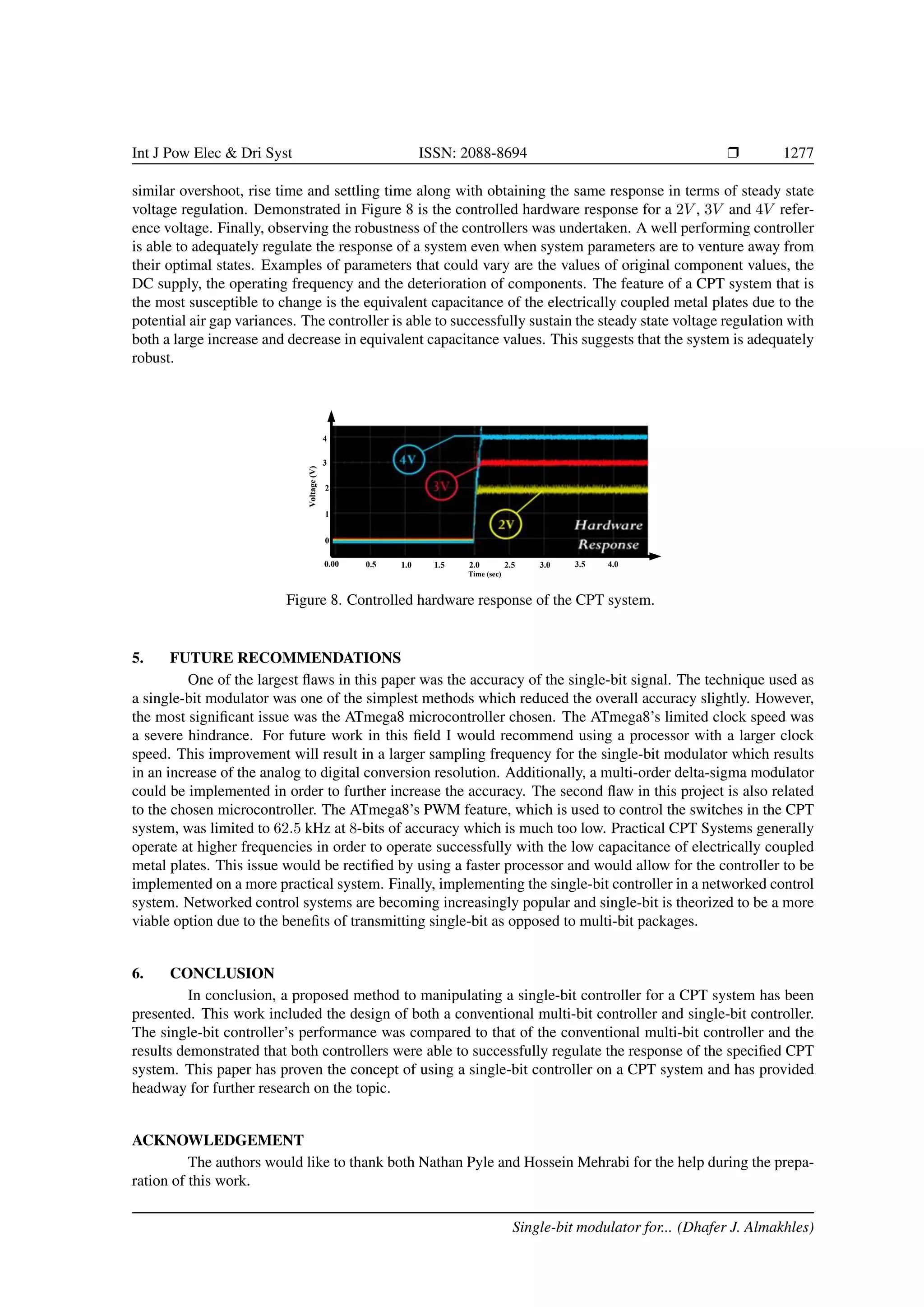 Int J Pow Elec  Dri Syst ISSN: 2088-8694 r 1277
similar overshoot, rise time and settling time along with obtaining the same response in terms of steady state
voltage regulation. Demonstrated in Figure 8 is the controlled hardware response for a 2V , 3V and 4V refer-
ence voltage. Finally, observing the robustness of the controllers was undertaken. A well performing controller
is able to adequately regulate the response of a system even when system parameters are to venture away from
their optimal states. Examples of parameters that could vary are the values of original component values, the
DC supply, the operating frequency and the deterioration of components. The feature of a CPT system that is
the most susceptible to change is the equivalent capacitance of the electrically coupled metal plates due to the
potential air gap variances. The controller is able to successfully sustain the steady state voltage regulation with
both a large increase and decrease in equivalent capacitance values. This suggests that the system is adequately
robust.
1
0
0.5
Time (sec)
0.00 2.5
2.0
1.5
1.0 3.0 3.5 4.0
2
4
3
Voltage
(V)
Figure 8. Controlled hardware response of the CPT system.
5. FUTURE RECOMMENDATIONS
One of the largest flaws in this paper was the accuracy of the single-bit signal. The technique used as
a single-bit modulator was one of the simplest methods which reduced the overall accuracy slightly. However,
the most significant issue was the ATmega8 microcontroller chosen. The ATmega8’s limited clock speed was
a severe hindrance. For future work in this field I would recommend using a processor with a larger clock
speed. This improvement will result in a larger sampling frequency for the single-bit modulator which results
in an increase of the analog to digital conversion resolution. Additionally, a multi-order delta-sigma modulator
could be implemented in order to further increase the accuracy. The second flaw in this project is also related
to the chosen microcontroller. The ATmega8’s PWM feature, which is used to control the switches in the CPT
system, was limited to 62.5 kHz at 8-bits of accuracy which is much too low. Practical CPT Systems generally
operate at higher frequencies in order to operate successfully with the low capacitance of electrically coupled
metal plates. This issue would be rectified by using a faster processor and would allow for the controller to be
implemented on a more practical system. Finally, implementing the single-bit controller in a networked control
system. Networked control systems are becoming increasingly popular and single-bit is theorized to be a more
viable option due to the benefits of transmitting single-bit as opposed to multi-bit packages.
6. CONCLUSION
In conclusion, a proposed method to manipulating a single-bit controller for a CPT system has been
presented. This work included the design of both a conventional multi-bit controller and single-bit controller.
The single-bit controller’s performance was compared to that of the conventional multi-bit controller and the
results demonstrated that both controllers were able to successfully regulate the response of the specified CPT
system. This paper has proven the concept of using a single-bit controller on a CPT system and has provided
headway for further research on the topic.
ACKNOWLEDGEMENT
The authors would like to thank both Nathan Pyle and Hossein Mehrabi for the help during the prepa-
ration of this work.
Single-bit modulator for... (Dhafer J. Almakhles)
 