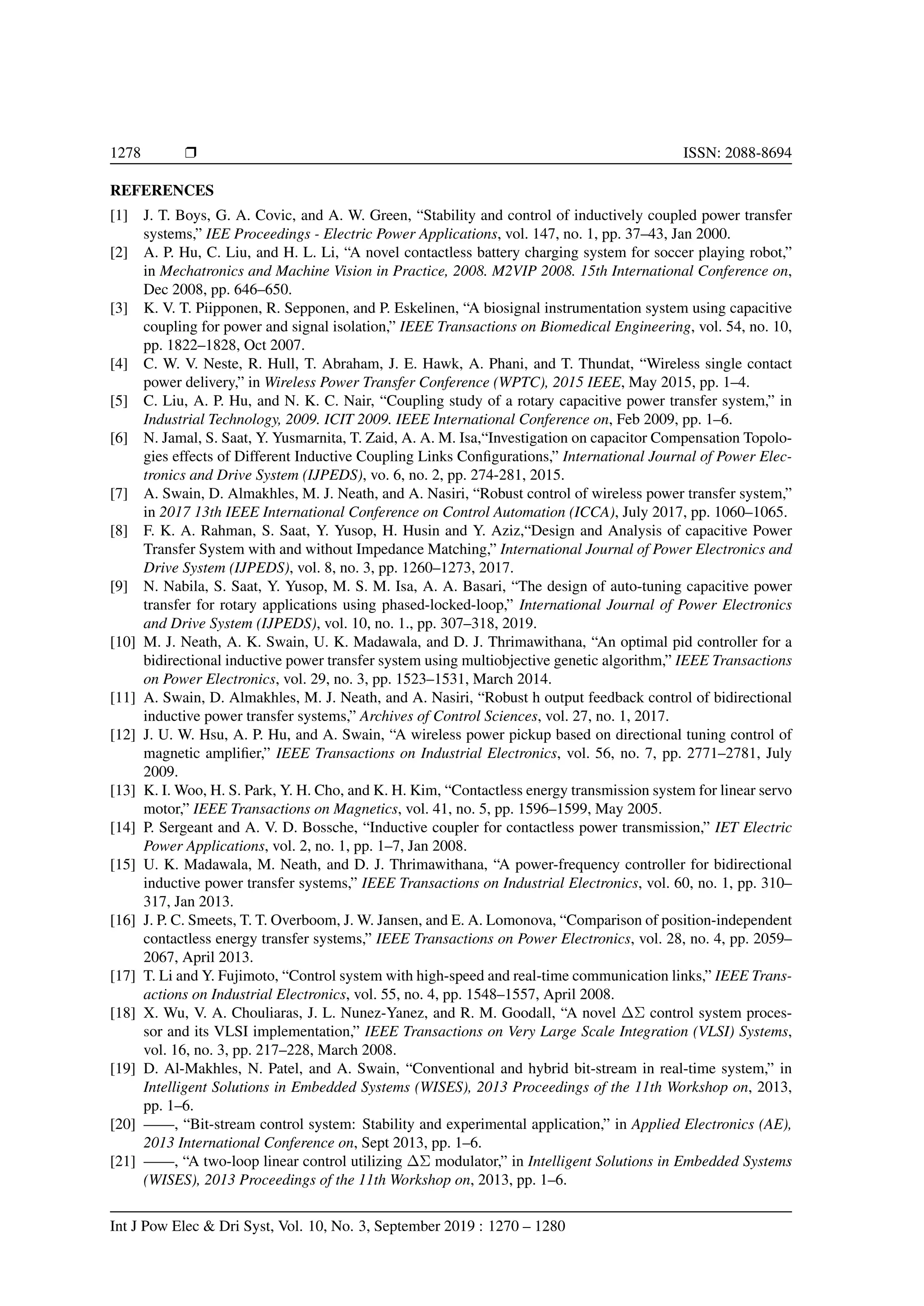 1278 r ISSN: 2088-8694
REFERENCES
[1] J. T. Boys, G. A. Covic, and A. W. Green, “Stability and control of inductively coupled power transfer
systems,” IEE Proceedings - Electric Power Applications, vol. 147, no. 1, pp. 37–43, Jan 2000.
[2] A. P. Hu, C. Liu, and H. L. Li, “A novel contactless battery charging system for soccer playing robot,”
in Mechatronics and Machine Vision in Practice, 2008. M2VIP 2008. 15th International Conference on,
Dec 2008, pp. 646–650.
[3] K. V. T. Piipponen, R. Sepponen, and P. Eskelinen, “A biosignal instrumentation system using capacitive
coupling for power and signal isolation,” IEEE Transactions on Biomedical Engineering, vol. 54, no. 10,
pp. 1822–1828, Oct 2007.
[4] C. W. V. Neste, R. Hull, T. Abraham, J. E. Hawk, A. Phani, and T. Thundat, “Wireless single contact
power delivery,” in Wireless Power Transfer Conference (WPTC), 2015 IEEE, May 2015, pp. 1–4.
[5] C. Liu, A. P. Hu, and N. K. C. Nair, “Coupling study of a rotary capacitive power transfer system,” in
Industrial Technology, 2009. ICIT 2009. IEEE International Conference on, Feb 2009, pp. 1–6.
[6] N. Jamal, S. Saat, Y. Yusmarnita, T. Zaid, A. A. M. Isa,“Investigation on capacitor Compensation Topolo-
gies effects of Different Inductive Coupling Links Configurations,” International Journal of Power Elec-
tronics and Drive System (IJPEDS), vo. 6, no. 2, pp. 274-281, 2015.
[7] A. Swain, D. Almakhles, M. J. Neath, and A. Nasiri, “Robust control of wireless power transfer system,”
in 2017 13th IEEE International Conference on Control Automation (ICCA), July 2017, pp. 1060–1065.
[8] F. K. A. Rahman, S. Saat, Y. Yusop, H. Husin and Y. Aziz,“Design and Analysis of capacitive Power
Transfer System with and without Impedance Matching,” International Journal of Power Electronics and
Drive System (IJPEDS), vol. 8, no. 3, pp. 1260–1273, 2017.
[9] N. Nabila, S. Saat, Y. Yusop, M. S. M. Isa, A. A. Basari, “The design of auto-tuning capacitive power
transfer for rotary applications using phased-locked-loop,” International Journal of Power Electronics
and Drive System (IJPEDS), vol. 10, no. 1., pp. 307–318, 2019.
[10] M. J. Neath, A. K. Swain, U. K. Madawala, and D. J. Thrimawithana, “An optimal pid controller for a
bidirectional inductive power transfer system using multiobjective genetic algorithm,” IEEE Transactions
on Power Electronics, vol. 29, no. 3, pp. 1523–1531, March 2014.
[11] A. Swain, D. Almakhles, M. J. Neath, and A. Nasiri, “Robust h output feedback control of bidirectional
inductive power transfer systems,” Archives of Control Sciences, vol. 27, no. 1, 2017.
[12] J. U. W. Hsu, A. P. Hu, and A. Swain, “A wireless power pickup based on directional tuning control of
magnetic amplifier,” IEEE Transactions on Industrial Electronics, vol. 56, no. 7, pp. 2771–2781, July
2009.
[13] K. I. Woo, H. S. Park, Y. H. Cho, and K. H. Kim, “Contactless energy transmission system for linear servo
motor,” IEEE Transactions on Magnetics, vol. 41, no. 5, pp. 1596–1599, May 2005.
[14] P. Sergeant and A. V. D. Bossche, “Inductive coupler for contactless power transmission,” IET Electric
Power Applications, vol. 2, no. 1, pp. 1–7, Jan 2008.
[15] U. K. Madawala, M. Neath, and D. J. Thrimawithana, “A power-frequency controller for bidirectional
inductive power transfer systems,” IEEE Transactions on Industrial Electronics, vol. 60, no. 1, pp. 310–
317, Jan 2013.
[16] J. P. C. Smeets, T. T. Overboom, J. W. Jansen, and E. A. Lomonova, “Comparison of position-independent
contactless energy transfer systems,” IEEE Transactions on Power Electronics, vol. 28, no. 4, pp. 2059–
2067, April 2013.
[17] T. Li and Y. Fujimoto, “Control system with high-speed and real-time communication links,” IEEE Trans-
actions on Industrial Electronics, vol. 55, no. 4, pp. 1548–1557, April 2008.
[18] X. Wu, V. A. Chouliaras, J. L. Nunez-Yanez, and R. M. Goodall, “A novel ∆Σ control system proces-
sor and its VLSI implementation,” IEEE Transactions on Very Large Scale Integration (VLSI) Systems,
vol. 16, no. 3, pp. 217–228, March 2008.
[19] D. Al-Makhles, N. Patel, and A. Swain, “Conventional and hybrid bit-stream in real-time system,” in
Intelligent Solutions in Embedded Systems (WISES), 2013 Proceedings of the 11th Workshop on, 2013,
pp. 1–6.
[20] ——, “Bit-stream control system: Stability and experimental application,” in Applied Electronics (AE),
2013 International Conference on, Sept 2013, pp. 1–6.
[21] ——, “A two-loop linear control utilizing ∆Σ modulator,” in Intelligent Solutions in Embedded Systems
(WISES), 2013 Proceedings of the 11th Workshop on, 2013, pp. 1–6.
Int J Pow Elec  Dri Syst, Vol. 10, No. 3, September 2019 : 1270 – 1280
 