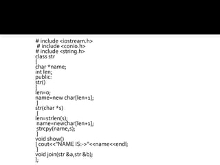 # include <iostream.h>
 # include <conio.h>
# include <string.h>
class str
{
char *name;
int len;
public:
str()
{
len=0;
name=new char[len+1];
 }
str(char *s)
 {
len=strlen(s);
 name=newchar[len+1];
 strcpy(name,s);
 }
void show()
{ cout<<"NAME IS:->"<<name<<endl;
 }
void join(str &a,str &b);
};
 