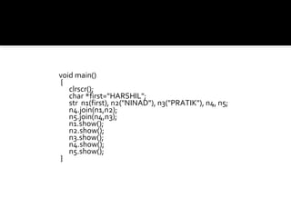 void main()
{
   clrscr();
   char *first="HARSHIL";
   str n1(first), n2("NINAD"), n3("PRATIK"), n4, n5;
   n4.join(n1,n2);
   n5.join(n4,n3);
   n1.show();
   n2.show();
   n3.show();
   n4.show();
   n5.show();
}
 