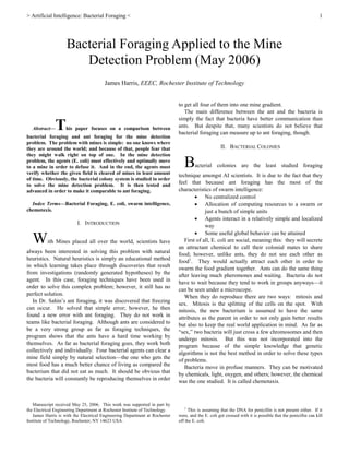 > Artificial Intelligence: Bacterial Foraging < 1


Abstract—This paper focuses on a comparison between
bacterial foraging and ant foraging for the mine detection
problem. The problem with mines is simple: no one knows where
they are around the world; and because of that, people fear that
they might walk right on top of one. In the mine detection
problem, the agents (E. coli) must effectively and optimally move
to a mine in order to defuse it. And in the end, the agents must
verify whether the given field is cleared of mines in least amount
of time. Obviously, the bacterial colony system is studied in order
to solve the mine detection problem. It is then tested and
advanced in order to make it comparable to ant foraging.
Index Terms—Bacterial Foraging, E. coli, swarm intelligence,
chemotaxis.
I. INTRODUCTION
With Mines placed all over the world, scientists have
always been interested in solving this problem with natural
heuristics. Natural heuristics is simply an educational method
in which learning takes place through discoveries that result
from investigations (randomly generated hypotheses) by the
agent. In this case, foraging techniques have been used in
order to solve this complex problem; however, it still has no
perfect solution.
In Dr. Sahin’s ant foraging, it was discovered that freezing
can occur. He solved that simple error; however, he then
found a new error with ant foraging. They do not work in
teams like bacterial foraging. Although ants are considered to
be a very strong group as far as foraging techniques, the
program shows that the ants have a hard time working by
themselves. As far as bacterial foraging goes, they work both
collectively and individually. Four bacterial agents can clear a
mine field simply by natural selection—the one who gets the
most food has a much better chance of living as compared the
bacterium that did not eat as much. It should be obvious that
the bacteria will constantly be reproducing themselves in order
Manuscript received May 25, 2006. This work was supported in part by
the Electrical Engineering Department at Rochester Institute of Technology.
James Harris is with the Electrical Engineering Department at Rochester
Institute of Technology, Rochester, NY 14623 USA.
to get all four of them into one mine gradient.
The main difference between the ant and the bacteria is
simply the fact that bacteria have better communication than
ants. But despite that, many scientists do not believe that
bacterial foraging can measure up to ant foraging, though.
II. BACTERIAL COLONIES
Bacterial colonies are the least studied foraging
technique amongst AI scientists. It is due to the fact that they
feel that because ant foraging has the most of the
characteristics of swarm intelligence:
 No centralized control
 Allocation of computing resources to a swarm or
just a bunch of simple units
 Agents interact in a relatively simple and localized
way
 Some useful global behavior can be attained
First of all, E. coli are social, meaning this: they will secrete
an attractant chemical to call their colonial mates to share
food; however, unlike ants, they do not see each other as
food1
. They would actually attract each other in order to
swarm the food gradient together. Ants can do the same thing
after leaving much pheromones and waiting. Bacteria do not
have to wait because they tend to work in groups anyways—it
can be seen under a microscope.
When they do reproduce there are two ways: mitosis and
sex. Mitosis is the splitting of the cells on the spot. With
mitosis, the new bacterium is assumed to have the same
attributes as the parent in order to not only gain better results
but also to keep the real world application in mind. As far as
“sex,” two bacteria will just cross a few chromosomes and then
undergo mitosis. But this was not incorporated into the
program because of the simple knowledge that genetic
algorithms is not the best method in order to solve these types
of problems.
Bacteria move in profuse manners. They can be motivated
by chemicals, light, oxygen, and others; however, the chemical
was the one studied. It is called chemotaxis.
1
This is assuming that the DNA for penicillin is not present either. If it
were, and the E. coli got crossed with it is possible that the penicillin can kill
off the E. coli.
Bacterial Foraging Applied to the Mine
Detection Problem (May 2006)
James Harris, EEEC, Rochester Institute of Technology
 