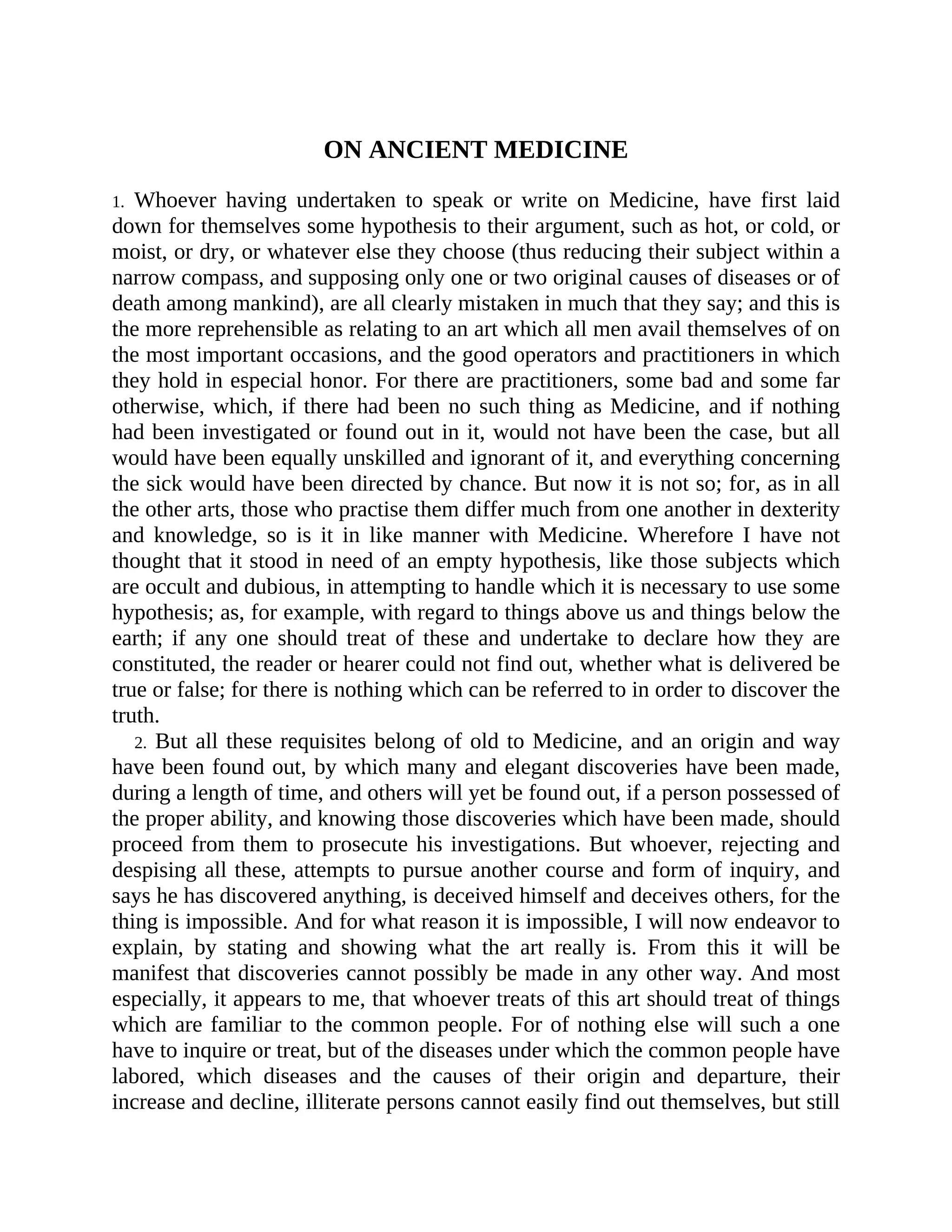 ON ANCIENT MEDICINE
1. Whoever having undertaken to speak or write on Medicine, have first laid
down for themselves some hypothesis to their argument, such as hot, or cold, or
moist, or dry, or whatever else they choose (thus reducing their subject within a
narrow compass, and supposing only one or two original causes of diseases or of
death among mankind), are all clearly mistaken in much that they say; and this is
the more reprehensible as relating to an art which all men avail themselves of on
the most important occasions, and the good operators and practitioners in which
they hold in especial honor. For there are practitioners, some bad and some far
otherwise, which, if there had been no such thing as Medicine, and if nothing
had been investigated or found out in it, would not have been the case, but all
would have been equally unskilled and ignorant of it, and everything concerning
the sick would have been directed by chance. But now it is not so; for, as in all
the other arts, those who practise them differ much from one another in dexterity
and knowledge, so is it in like manner with Medicine. Wherefore I have not
thought that it stood in need of an empty hypothesis, like those subjects which
are occult and dubious, in attempting to handle which it is necessary to use some
hypothesis; as, for example, with regard to things above us and things below the
earth; if any one should treat of these and undertake to declare how they are
constituted, the reader or hearer could not find out, whether what is delivered be
true or false; for there is nothing which can be referred to in order to discover the
truth.
2. But all these requisites belong of old to Medicine, and an origin and way
have been found out, by which many and elegant discoveries have been made,
during a length of time, and others will yet be found out, if a person possessed of
the proper ability, and knowing those discoveries which have been made, should
proceed from them to prosecute his investigations. But whoever, rejecting and
despising all these, attempts to pursue another course and form of inquiry, and
says he has discovered anything, is deceived himself and deceives others, for the
thing is impossible. And for what reason it is impossible, I will now endeavor to
explain, by stating and showing what the art really is. From this it will be
manifest that discoveries cannot possibly be made in any other way. And most
especially, it appears to me, that whoever treats of this art should treat of things
which are familiar to the common people. For of nothing else will such a one
have to inquire or treat, but of the diseases under which the common people have
labored, which diseases and the causes of their origin and departure, their
increase and decline, illiterate persons cannot easily find out themselves, but still
 