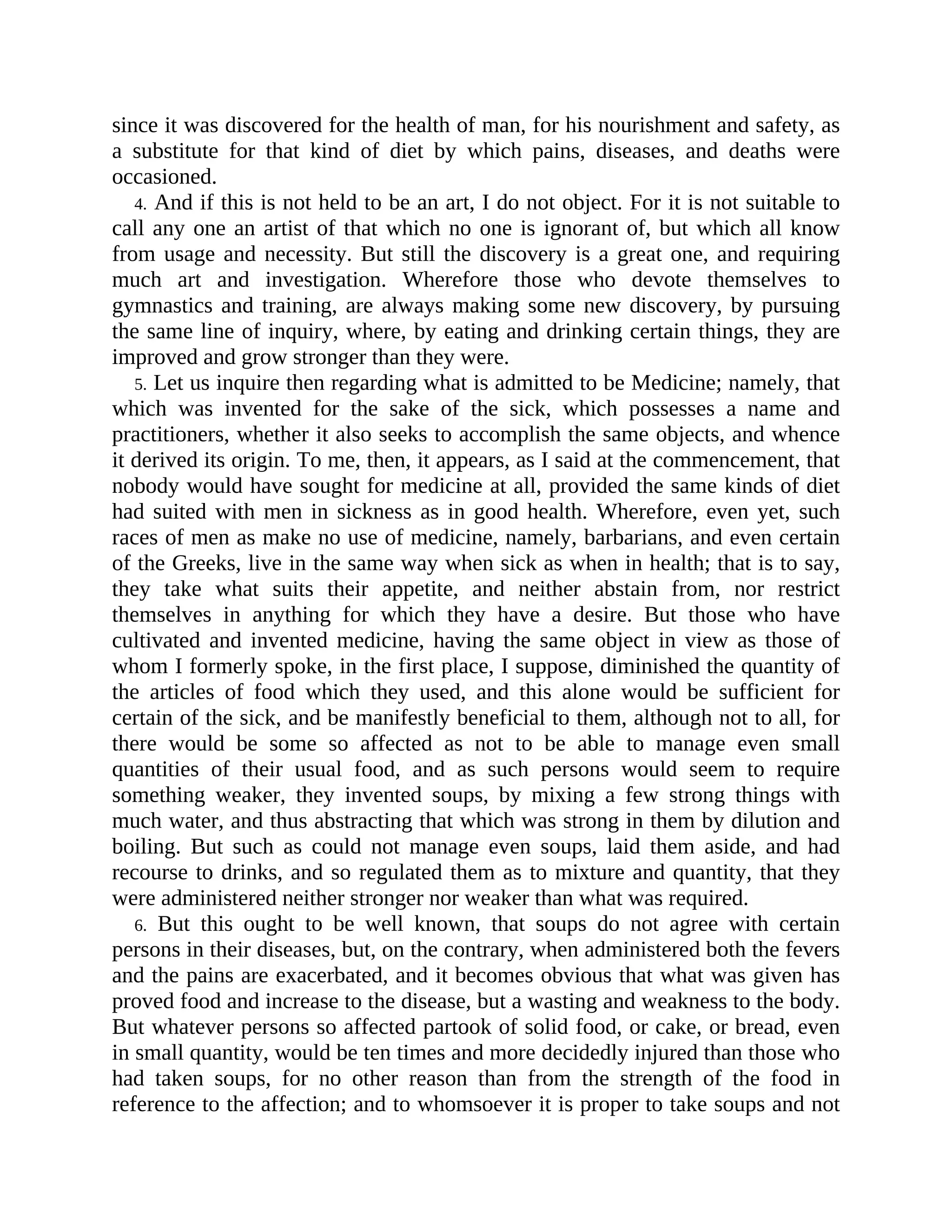 since it was discovered for the health of man, for his nourishment and safety, as
a substitute for that kind of diet by which pains, diseases, and deaths were
occasioned.
4. And if this is not held to be an art, I do not object. For it is not suitable to
call any one an artist of that which no one is ignorant of, but which all know
from usage and necessity. But still the discovery is a great one, and requiring
much art and investigation. Wherefore those who devote themselves to
gymnastics and training, are always making some new discovery, by pursuing
the same line of inquiry, where, by eating and drinking certain things, they are
improved and grow stronger than they were.
5. Let us inquire then regarding what is admitted to be Medicine; namely, that
which was invented for the sake of the sick, which possesses a name and
practitioners, whether it also seeks to accomplish the same objects, and whence
it derived its origin. To me, then, it appears, as I said at the commencement, that
nobody would have sought for medicine at all, provided the same kinds of diet
had suited with men in sickness as in good health. Wherefore, even yet, such
races of men as make no use of medicine, namely, barbarians, and even certain
of the Greeks, live in the same way when sick as when in health; that is to say,
they take what suits their appetite, and neither abstain from, nor restrict
themselves in anything for which they have a desire. But those who have
cultivated and invented medicine, having the same object in view as those of
whom I formerly spoke, in the first place, I suppose, diminished the quantity of
the articles of food which they used, and this alone would be sufficient for
certain of the sick, and be manifestly beneficial to them, although not to all, for
there would be some so affected as not to be able to manage even small
quantities of their usual food, and as such persons would seem to require
something weaker, they invented soups, by mixing a few strong things with
much water, and thus abstracting that which was strong in them by dilution and
boiling. But such as could not manage even soups, laid them aside, and had
recourse to drinks, and so regulated them as to mixture and quantity, that they
were administered neither stronger nor weaker than what was required.
6. But this ought to be well known, that soups do not agree with certain
persons in their diseases, but, on the contrary, when administered both the fevers
and the pains are exacerbated, and it becomes obvious that what was given has
proved food and increase to the disease, but a wasting and weakness to the body.
But whatever persons so affected partook of solid food, or cake, or bread, even
in small quantity, would be ten times and more decidedly injured than those who
had taken soups, for no other reason than from the strength of the food in
reference to the affection; and to whomsoever it is proper to take soups and not
 