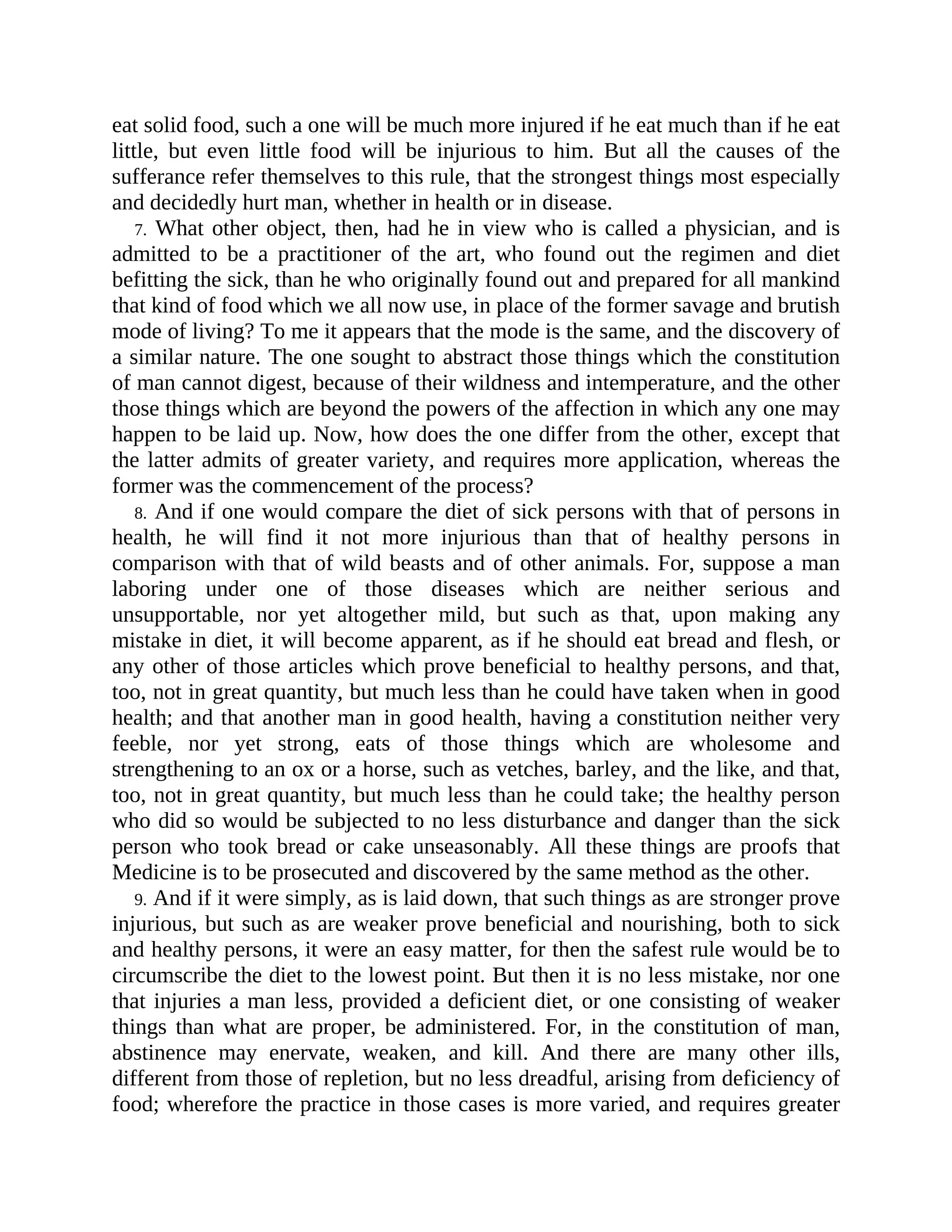 eat solid food, such a one will be much more injured if he eat much than if he eat
little, but even little food will be injurious to him. But all the causes of the
sufferance refer themselves to this rule, that the strongest things most especially
and decidedly hurt man, whether in health or in disease.
7. What other object, then, had he in view who is called a physician, and is
admitted to be a practitioner of the art, who found out the regimen and diet
befitting the sick, than he who originally found out and prepared for all mankind
that kind of food which we all now use, in place of the former savage and brutish
mode of living? To me it appears that the mode is the same, and the discovery of
a similar nature. The one sought to abstract those things which the constitution
of man cannot digest, because of their wildness and intemperature, and the other
those things which are beyond the powers of the affection in which any one may
happen to be laid up. Now, how does the one differ from the other, except that
the latter admits of greater variety, and requires more application, whereas the
former was the commencement of the process?
8. And if one would compare the diet of sick persons with that of persons in
health, he will find it not more injurious than that of healthy persons in
comparison with that of wild beasts and of other animals. For, suppose a man
laboring under one of those diseases which are neither serious and
unsupportable, nor yet altogether mild, but such as that, upon making any
mistake in diet, it will become apparent, as if he should eat bread and flesh, or
any other of those articles which prove beneficial to healthy persons, and that,
too, not in great quantity, but much less than he could have taken when in good
health; and that another man in good health, having a constitution neither very
feeble, nor yet strong, eats of those things which are wholesome and
strengthening to an ox or a horse, such as vetches, barley, and the like, and that,
too, not in great quantity, but much less than he could take; the healthy person
who did so would be subjected to no less disturbance and danger than the sick
person who took bread or cake unseasonably. All these things are proofs that
Medicine is to be prosecuted and discovered by the same method as the other.
9. And if it were simply, as is laid down, that such things as are stronger prove
injurious, but such as are weaker prove beneficial and nourishing, both to sick
and healthy persons, it were an easy matter, for then the safest rule would be to
circumscribe the diet to the lowest point. But then it is no less mistake, nor one
that injuries a man less, provided a deficient diet, or one consisting of weaker
things than what are proper, be administered. For, in the constitution of man,
abstinence may enervate, weaken, and kill. And there are many other ills,
different from those of repletion, but no less dreadful, arising from deficiency of
food; wherefore the practice in those cases is more varied, and requires greater
 