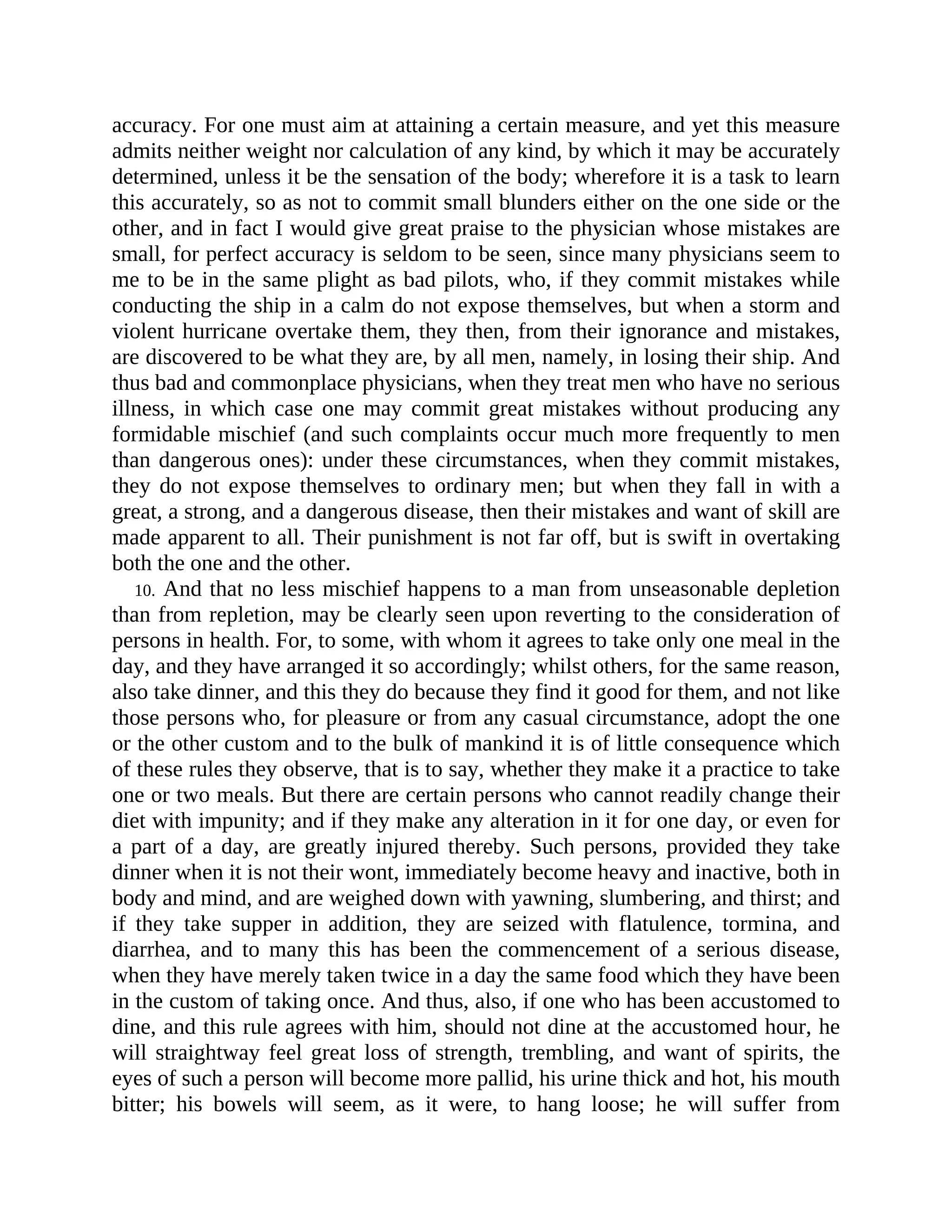 accuracy. For one must aim at attaining a certain measure, and yet this measure
admits neither weight nor calculation of any kind, by which it may be accurately
determined, unless it be the sensation of the body; wherefore it is a task to learn
this accurately, so as not to commit small blunders either on the one side or the
other, and in fact I would give great praise to the physician whose mistakes are
small, for perfect accuracy is seldom to be seen, since many physicians seem to
me to be in the same plight as bad pilots, who, if they commit mistakes while
conducting the ship in a calm do not expose themselves, but when a storm and
violent hurricane overtake them, they then, from their ignorance and mistakes,
are discovered to be what they are, by all men, namely, in losing their ship. And
thus bad and commonplace physicians, when they treat men who have no serious
illness, in which case one may commit great mistakes without producing any
formidable mischief (and such complaints occur much more frequently to men
than dangerous ones): under these circumstances, when they commit mistakes,
they do not expose themselves to ordinary men; but when they fall in with a
great, a strong, and a dangerous disease, then their mistakes and want of skill are
made apparent to all. Their punishment is not far off, but is swift in overtaking
both the one and the other.
10. And that no less mischief happens to a man from unseasonable depletion
than from repletion, may be clearly seen upon reverting to the consideration of
persons in health. For, to some, with whom it agrees to take only one meal in the
day, and they have arranged it so accordingly; whilst others, for the same reason,
also take dinner, and this they do because they find it good for them, and not like
those persons who, for pleasure or from any casual circumstance, adopt the one
or the other custom and to the bulk of mankind it is of little consequence which
of these rules they observe, that is to say, whether they make it a practice to take
one or two meals. But there are certain persons who cannot readily change their
diet with impunity; and if they make any alteration in it for one day, or even for
a part of a day, are greatly injured thereby. Such persons, provided they take
dinner when it is not their wont, immediately become heavy and inactive, both in
body and mind, and are weighed down with yawning, slumbering, and thirst; and
if they take supper in addition, they are seized with flatulence, tormina, and
diarrhea, and to many this has been the commencement of a serious disease,
when they have merely taken twice in a day the same food which they have been
in the custom of taking once. And thus, also, if one who has been accustomed to
dine, and this rule agrees with him, should not dine at the accustomed hour, he
will straightway feel great loss of strength, trembling, and want of spirits, the
eyes of such a person will become more pallid, his urine thick and hot, his mouth
bitter; his bowels will seem, as it were, to hang loose; he will suffer from
 