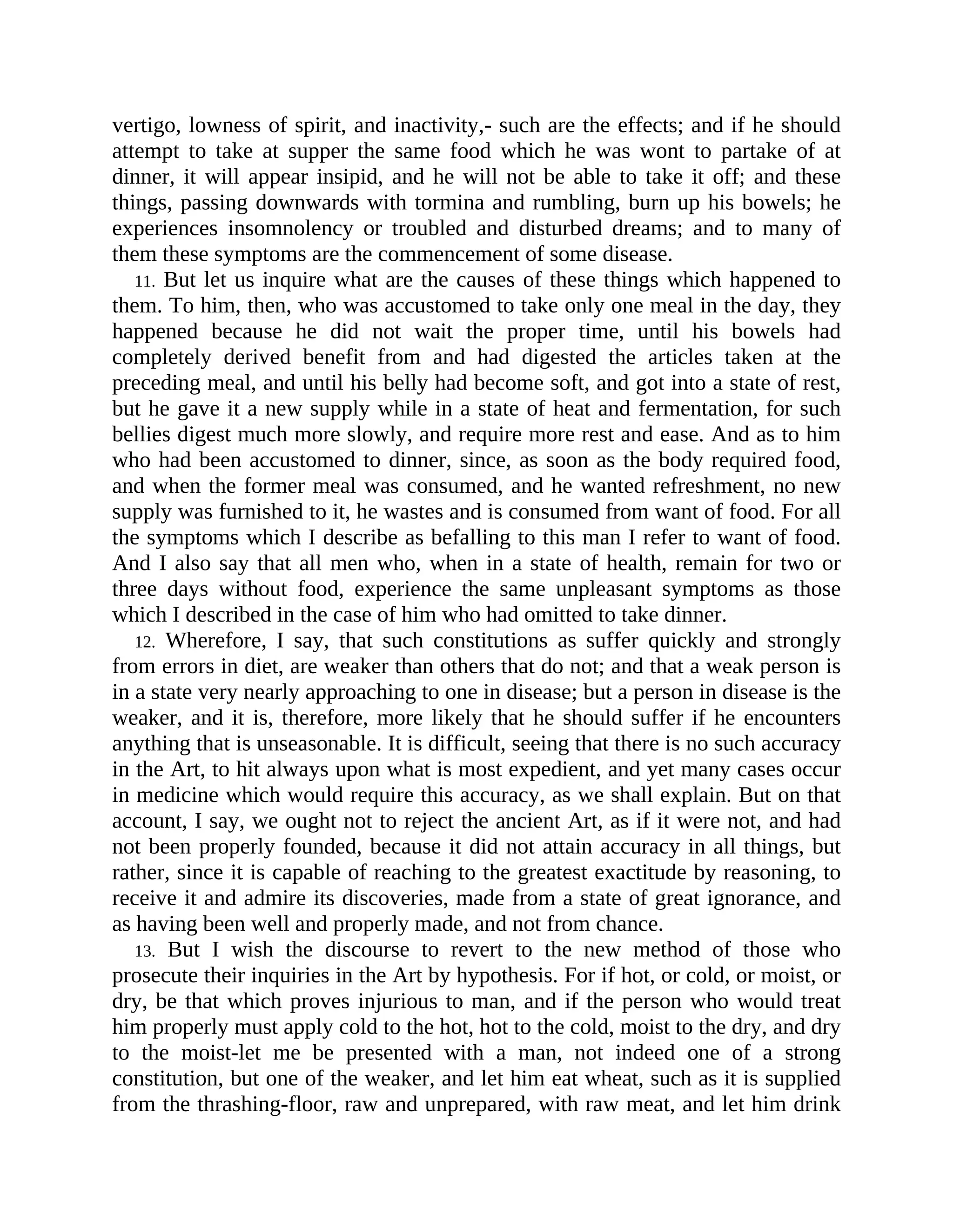vertigo, lowness of spirit, and inactivity,- such are the effects; and if he should
attempt to take at supper the same food which he was wont to partake of at
dinner, it will appear insipid, and he will not be able to take it off; and these
things, passing downwards with tormina and rumbling, burn up his bowels; he
experiences insomnolency or troubled and disturbed dreams; and to many of
them these symptoms are the commencement of some disease.
11. But let us inquire what are the causes of these things which happened to
them. To him, then, who was accustomed to take only one meal in the day, they
happened because he did not wait the proper time, until his bowels had
completely derived benefit from and had digested the articles taken at the
preceding meal, and until his belly had become soft, and got into a state of rest,
but he gave it a new supply while in a state of heat and fermentation, for such
bellies digest much more slowly, and require more rest and ease. And as to him
who had been accustomed to dinner, since, as soon as the body required food,
and when the former meal was consumed, and he wanted refreshment, no new
supply was furnished to it, he wastes and is consumed from want of food. For all
the symptoms which I describe as befalling to this man I refer to want of food.
And I also say that all men who, when in a state of health, remain for two or
three days without food, experience the same unpleasant symptoms as those
which I described in the case of him who had omitted to take dinner.
12. Wherefore, I say, that such constitutions as suffer quickly and strongly
from errors in diet, are weaker than others that do not; and that a weak person is
in a state very nearly approaching to one in disease; but a person in disease is the
weaker, and it is, therefore, more likely that he should suffer if he encounters
anything that is unseasonable. It is difficult, seeing that there is no such accuracy
in the Art, to hit always upon what is most expedient, and yet many cases occur
in medicine which would require this accuracy, as we shall explain. But on that
account, I say, we ought not to reject the ancient Art, as if it were not, and had
not been properly founded, because it did not attain accuracy in all things, but
rather, since it is capable of reaching to the greatest exactitude by reasoning, to
receive it and admire its discoveries, made from a state of great ignorance, and
as having been well and properly made, and not from chance.
13. But I wish the discourse to revert to the new method of those who
prosecute their inquiries in the Art by hypothesis. For if hot, or cold, or moist, or
dry, be that which proves injurious to man, and if the person who would treat
him properly must apply cold to the hot, hot to the cold, moist to the dry, and dry
to the moist-let me be presented with a man, not indeed one of a strong
constitution, but one of the weaker, and let him eat wheat, such as it is supplied
from the thrashing-floor, raw and unprepared, with raw meat, and let him drink
 