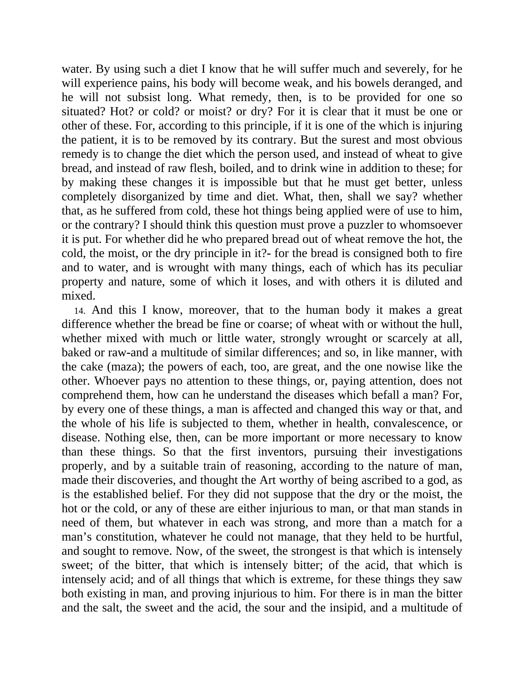 water. By using such a diet I know that he will suffer much and severely, for he
will experience pains, his body will become weak, and his bowels deranged, and
he will not subsist long. What remedy, then, is to be provided for one so
situated? Hot? or cold? or moist? or dry? For it is clear that it must be one or
other of these. For, according to this principle, if it is one of the which is injuring
the patient, it is to be removed by its contrary. But the surest and most obvious
remedy is to change the diet which the person used, and instead of wheat to give
bread, and instead of raw flesh, boiled, and to drink wine in addition to these; for
by making these changes it is impossible but that he must get better, unless
completely disorganized by time and diet. What, then, shall we say? whether
that, as he suffered from cold, these hot things being applied were of use to him,
or the contrary? I should think this question must prove a puzzler to whomsoever
it is put. For whether did he who prepared bread out of wheat remove the hot, the
cold, the moist, or the dry principle in it?- for the bread is consigned both to fire
and to water, and is wrought with many things, each of which has its peculiar
property and nature, some of which it loses, and with others it is diluted and
mixed.
14. And this I know, moreover, that to the human body it makes a great
difference whether the bread be fine or coarse; of wheat with or without the hull,
whether mixed with much or little water, strongly wrought or scarcely at all,
baked or raw-and a multitude of similar differences; and so, in like manner, with
the cake (maza); the powers of each, too, are great, and the one nowise like the
other. Whoever pays no attention to these things, or, paying attention, does not
comprehend them, how can he understand the diseases which befall a man? For,
by every one of these things, a man is affected and changed this way or that, and
the whole of his life is subjected to them, whether in health, convalescence, or
disease. Nothing else, then, can be more important or more necessary to know
than these things. So that the first inventors, pursuing their investigations
properly, and by a suitable train of reasoning, according to the nature of man,
made their discoveries, and thought the Art worthy of being ascribed to a god, as
is the established belief. For they did not suppose that the dry or the moist, the
hot or the cold, or any of these are either injurious to man, or that man stands in
need of them, but whatever in each was strong, and more than a match for a
man’s constitution, whatever he could not manage, that they held to be hurtful,
and sought to remove. Now, of the sweet, the strongest is that which is intensely
sweet; of the bitter, that which is intensely bitter; of the acid, that which is
intensely acid; and of all things that which is extreme, for these things they saw
both existing in man, and proving injurious to him. For there is in man the bitter
and the salt, the sweet and the acid, the sour and the insipid, and a multitude of
 
