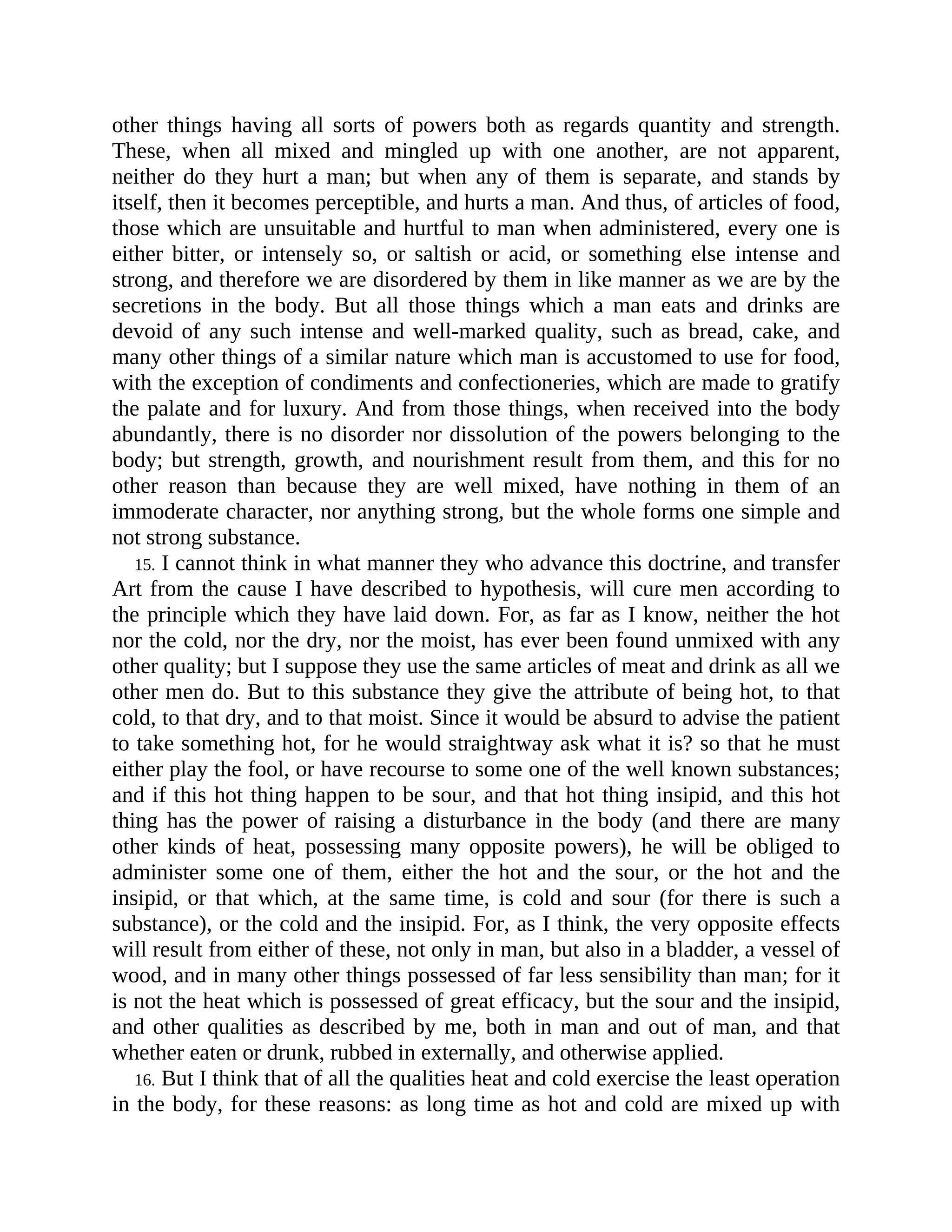 other things having all sorts of powers both as regards quantity and strength.
These, when all mixed and mingled up with one another, are not apparent,
neither do they hurt a man; but when any of them is separate, and stands by
itself, then it becomes perceptible, and hurts a man. And thus, of articles of food,
those which are unsuitable and hurtful to man when administered, every one is
either bitter, or intensely so, or saltish or acid, or something else intense and
strong, and therefore we are disordered by them in like manner as we are by the
secretions in the body. But all those things which a man eats and drinks are
devoid of any such intense and well-marked quality, such as bread, cake, and
many other things of a similar nature which man is accustomed to use for food,
with the exception of condiments and confectioneries, which are made to gratify
the palate and for luxury. And from those things, when received into the body
abundantly, there is no disorder nor dissolution of the powers belonging to the
body; but strength, growth, and nourishment result from them, and this for no
other reason than because they are well mixed, have nothing in them of an
immoderate character, nor anything strong, but the whole forms one simple and
not strong substance.
15. I cannot think in what manner they who advance this doctrine, and transfer
Art from the cause I have described to hypothesis, will cure men according to
the principle which they have laid down. For, as far as I know, neither the hot
nor the cold, nor the dry, nor the moist, has ever been found unmixed with any
other quality; but I suppose they use the same articles of meat and drink as all we
other men do. But to this substance they give the attribute of being hot, to that
cold, to that dry, and to that moist. Since it would be absurd to advise the patient
to take something hot, for he would straightway ask what it is? so that he must
either play the fool, or have recourse to some one of the well known substances;
and if this hot thing happen to be sour, and that hot thing insipid, and this hot
thing has the power of raising a disturbance in the body (and there are many
other kinds of heat, possessing many opposite powers), he will be obliged to
administer some one of them, either the hot and the sour, or the hot and the
insipid, or that which, at the same time, is cold and sour (for there is such a
substance), or the cold and the insipid. For, as I think, the very opposite effects
will result from either of these, not only in man, but also in a bladder, a vessel of
wood, and in many other things possessed of far less sensibility than man; for it
is not the heat which is possessed of great efficacy, but the sour and the insipid,
and other qualities as described by me, both in man and out of man, and that
whether eaten or drunk, rubbed in externally, and otherwise applied.
16. But I think that of all the qualities heat and cold exercise the least operation
in the body, for these reasons: as long time as hot and cold are mixed up with
 