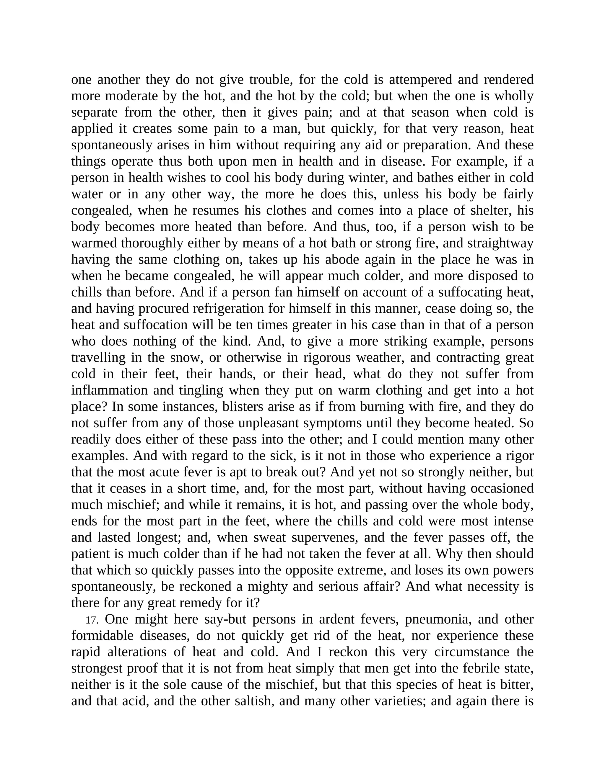 one another they do not give trouble, for the cold is attempered and rendered
more moderate by the hot, and the hot by the cold; but when the one is wholly
separate from the other, then it gives pain; and at that season when cold is
applied it creates some pain to a man, but quickly, for that very reason, heat
spontaneously arises in him without requiring any aid or preparation. And these
things operate thus both upon men in health and in disease. For example, if a
person in health wishes to cool his body during winter, and bathes either in cold
water or in any other way, the more he does this, unless his body be fairly
congealed, when he resumes his clothes and comes into a place of shelter, his
body becomes more heated than before. And thus, too, if a person wish to be
warmed thoroughly either by means of a hot bath or strong fire, and straightway
having the same clothing on, takes up his abode again in the place he was in
when he became congealed, he will appear much colder, and more disposed to
chills than before. And if a person fan himself on account of a suffocating heat,
and having procured refrigeration for himself in this manner, cease doing so, the
heat and suffocation will be ten times greater in his case than in that of a person
who does nothing of the kind. And, to give a more striking example, persons
travelling in the snow, or otherwise in rigorous weather, and contracting great
cold in their feet, their hands, or their head, what do they not suffer from
inflammation and tingling when they put on warm clothing and get into a hot
place? In some instances, blisters arise as if from burning with fire, and they do
not suffer from any of those unpleasant symptoms until they become heated. So
readily does either of these pass into the other; and I could mention many other
examples. And with regard to the sick, is it not in those who experience a rigor
that the most acute fever is apt to break out? And yet not so strongly neither, but
that it ceases in a short time, and, for the most part, without having occasioned
much mischief; and while it remains, it is hot, and passing over the whole body,
ends for the most part in the feet, where the chills and cold were most intense
and lasted longest; and, when sweat supervenes, and the fever passes off, the
patient is much colder than if he had not taken the fever at all. Why then should
that which so quickly passes into the opposite extreme, and loses its own powers
spontaneously, be reckoned a mighty and serious affair? And what necessity is
there for any great remedy for it?
17. One might here say-but persons in ardent fevers, pneumonia, and other
formidable diseases, do not quickly get rid of the heat, nor experience these
rapid alterations of heat and cold. And I reckon this very circumstance the
strongest proof that it is not from heat simply that men get into the febrile state,
neither is it the sole cause of the mischief, but that this species of heat is bitter,
and that acid, and the other saltish, and many other varieties; and again there is
 