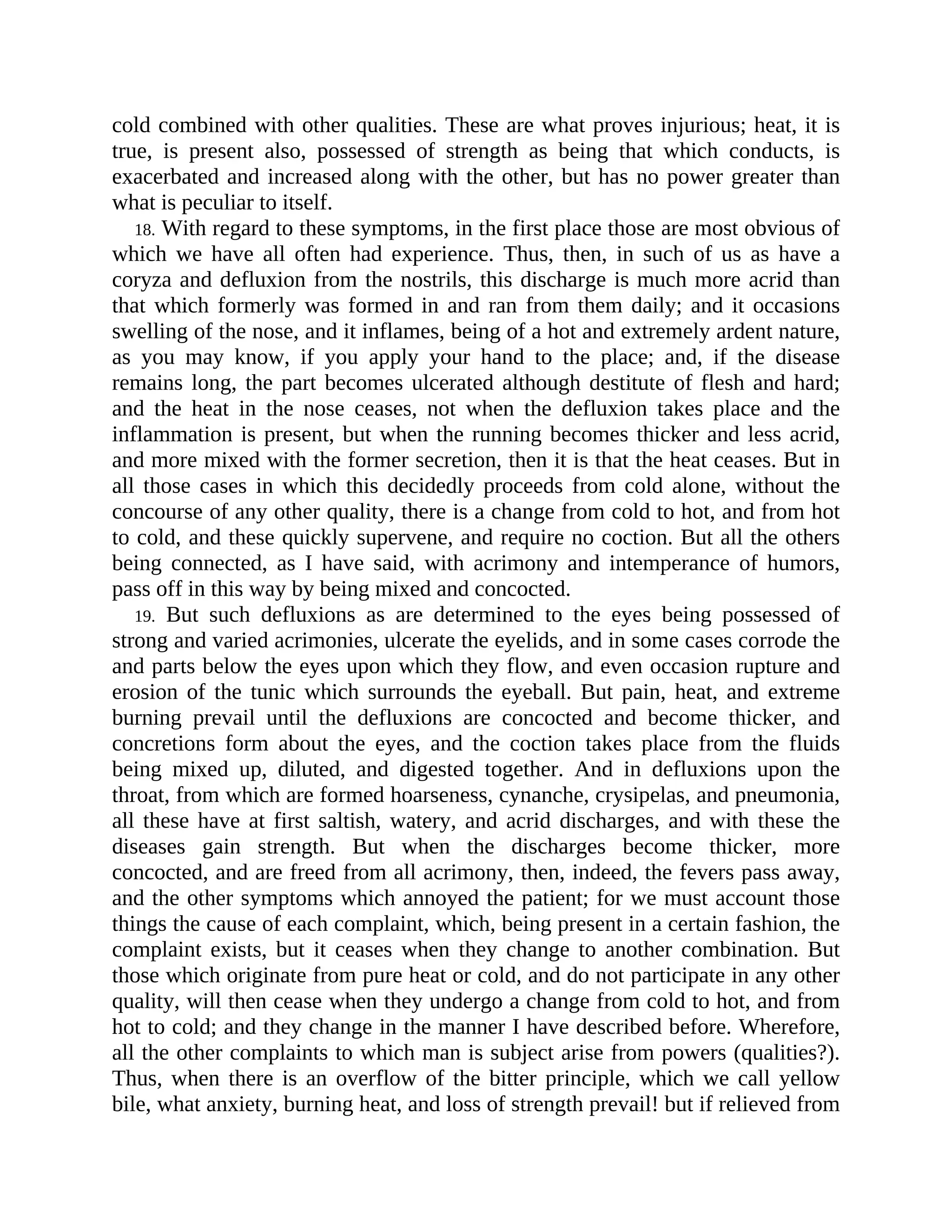 cold combined with other qualities. These are what proves injurious; heat, it is
true, is present also, possessed of strength as being that which conducts, is
exacerbated and increased along with the other, but has no power greater than
what is peculiar to itself.
18. With regard to these symptoms, in the first place those are most obvious of
which we have all often had experience. Thus, then, in such of us as have a
coryza and defluxion from the nostrils, this discharge is much more acrid than
that which formerly was formed in and ran from them daily; and it occasions
swelling of the nose, and it inflames, being of a hot and extremely ardent nature,
as you may know, if you apply your hand to the place; and, if the disease
remains long, the part becomes ulcerated although destitute of flesh and hard;
and the heat in the nose ceases, not when the defluxion takes place and the
inflammation is present, but when the running becomes thicker and less acrid,
and more mixed with the former secretion, then it is that the heat ceases. But in
all those cases in which this decidedly proceeds from cold alone, without the
concourse of any other quality, there is a change from cold to hot, and from hot
to cold, and these quickly supervene, and require no coction. But all the others
being connected, as I have said, with acrimony and intemperance of humors,
pass off in this way by being mixed and concocted.
19. But such defluxions as are determined to the eyes being possessed of
strong and varied acrimonies, ulcerate the eyelids, and in some cases corrode the
and parts below the eyes upon which they flow, and even occasion rupture and
erosion of the tunic which surrounds the eyeball. But pain, heat, and extreme
burning prevail until the defluxions are concocted and become thicker, and
concretions form about the eyes, and the coction takes place from the fluids
being mixed up, diluted, and digested together. And in defluxions upon the
throat, from which are formed hoarseness, cynanche, crysipelas, and pneumonia,
all these have at first saltish, watery, and acrid discharges, and with these the
diseases gain strength. But when the discharges become thicker, more
concocted, and are freed from all acrimony, then, indeed, the fevers pass away,
and the other symptoms which annoyed the patient; for we must account those
things the cause of each complaint, which, being present in a certain fashion, the
complaint exists, but it ceases when they change to another combination. But
those which originate from pure heat or cold, and do not participate in any other
quality, will then cease when they undergo a change from cold to hot, and from
hot to cold; and they change in the manner I have described before. Wherefore,
all the other complaints to which man is subject arise from powers (qualities?).
Thus, when there is an overflow of the bitter principle, which we call yellow
bile, what anxiety, burning heat, and loss of strength prevail! but if relieved from
 