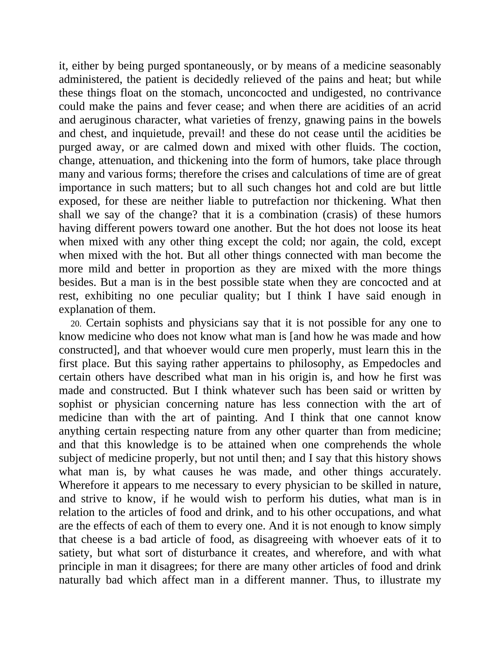 it, either by being purged spontaneously, or by means of a medicine seasonably
administered, the patient is decidedly relieved of the pains and heat; but while
these things float on the stomach, unconcocted and undigested, no contrivance
could make the pains and fever cease; and when there are acidities of an acrid
and aeruginous character, what varieties of frenzy, gnawing pains in the bowels
and chest, and inquietude, prevail! and these do not cease until the acidities be
purged away, or are calmed down and mixed with other fluids. The coction,
change, attenuation, and thickening into the form of humors, take place through
many and various forms; therefore the crises and calculations of time are of great
importance in such matters; but to all such changes hot and cold are but little
exposed, for these are neither liable to putrefaction nor thickening. What then
shall we say of the change? that it is a combination (crasis) of these humors
having different powers toward one another. But the hot does not loose its heat
when mixed with any other thing except the cold; nor again, the cold, except
when mixed with the hot. But all other things connected with man become the
more mild and better in proportion as they are mixed with the more things
besides. But a man is in the best possible state when they are concocted and at
rest, exhibiting no one peculiar quality; but I think I have said enough in
explanation of them.
20. Certain sophists and physicians say that it is not possible for any one to
know medicine who does not know what man is [and how he was made and how
constructed], and that whoever would cure men properly, must learn this in the
first place. But this saying rather appertains to philosophy, as Empedocles and
certain others have described what man in his origin is, and how he first was
made and constructed. But I think whatever such has been said or written by
sophist or physician concerning nature has less connection with the art of
medicine than with the art of painting. And I think that one cannot know
anything certain respecting nature from any other quarter than from medicine;
and that this knowledge is to be attained when one comprehends the whole
subject of medicine properly, but not until then; and I say that this history shows
what man is, by what causes he was made, and other things accurately.
Wherefore it appears to me necessary to every physician to be skilled in nature,
and strive to know, if he would wish to perform his duties, what man is in
relation to the articles of food and drink, and to his other occupations, and what
are the effects of each of them to every one. And it is not enough to know simply
that cheese is a bad article of food, as disagreeing with whoever eats of it to
satiety, but what sort of disturbance it creates, and wherefore, and with what
principle in man it disagrees; for there are many other articles of food and drink
naturally bad which affect man in a different manner. Thus, to illustrate my
 
