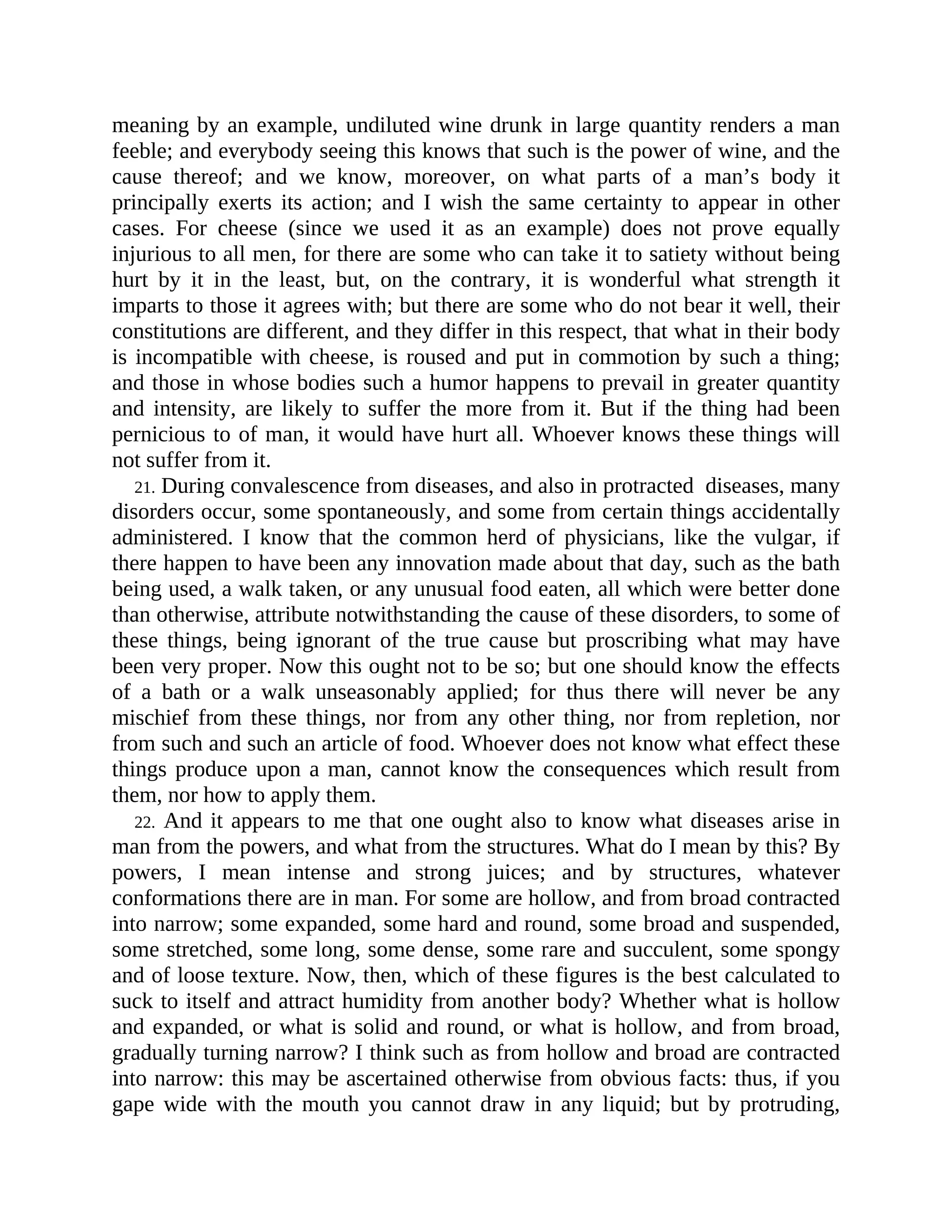 meaning by an example, undiluted wine drunk in large quantity renders a man
feeble; and everybody seeing this knows that such is the power of wine, and the
cause thereof; and we know, moreover, on what parts of a man’s body it
principally exerts its action; and I wish the same certainty to appear in other
cases. For cheese (since we used it as an example) does not prove equally
injurious to all men, for there are some who can take it to satiety without being
hurt by it in the least, but, on the contrary, it is wonderful what strength it
imparts to those it agrees with; but there are some who do not bear it well, their
constitutions are different, and they differ in this respect, that what in their body
is incompatible with cheese, is roused and put in commotion by such a thing;
and those in whose bodies such a humor happens to prevail in greater quantity
and intensity, are likely to suffer the more from it. But if the thing had been
pernicious to of man, it would have hurt all. Whoever knows these things will
not suffer from it.
21. During convalescence from diseases, and also in protracted diseases, many
disorders occur, some spontaneously, and some from certain things accidentally
administered. I know that the common herd of physicians, like the vulgar, if
there happen to have been any innovation made about that day, such as the bath
being used, a walk taken, or any unusual food eaten, all which were better done
than otherwise, attribute notwithstanding the cause of these disorders, to some of
these things, being ignorant of the true cause but proscribing what may have
been very proper. Now this ought not to be so; but one should know the effects
of a bath or a walk unseasonably applied; for thus there will never be any
mischief from these things, nor from any other thing, nor from repletion, nor
from such and such an article of food. Whoever does not know what effect these
things produce upon a man, cannot know the consequences which result from
them, nor how to apply them.
22. And it appears to me that one ought also to know what diseases arise in
man from the powers, and what from the structures. What do I mean by this? By
powers, I mean intense and strong juices; and by structures, whatever
conformations there are in man. For some are hollow, and from broad contracted
into narrow; some expanded, some hard and round, some broad and suspended,
some stretched, some long, some dense, some rare and succulent, some spongy
and of loose texture. Now, then, which of these figures is the best calculated to
suck to itself and attract humidity from another body? Whether what is hollow
and expanded, or what is solid and round, or what is hollow, and from broad,
gradually turning narrow? I think such as from hollow and broad are contracted
into narrow: this may be ascertained otherwise from obvious facts: thus, if you
gape wide with the mouth you cannot draw in any liquid; but by protruding,
 