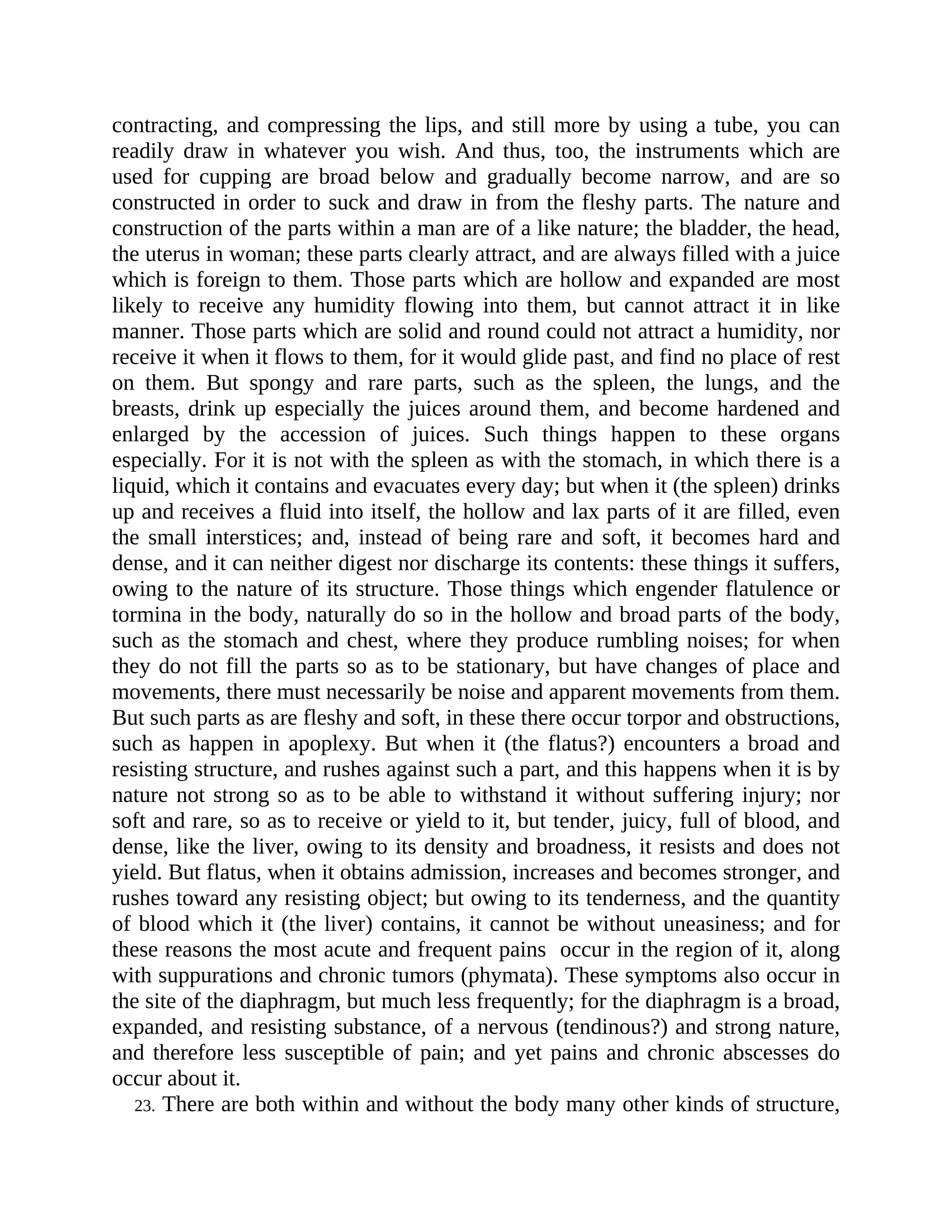 contracting, and compressing the lips, and still more by using a tube, you can
readily draw in whatever you wish. And thus, too, the instruments which are
used for cupping are broad below and gradually become narrow, and are so
constructed in order to suck and draw in from the fleshy parts. The nature and
construction of the parts within a man are of a like nature; the bladder, the head,
the uterus in woman; these parts clearly attract, and are always filled with a juice
which is foreign to them. Those parts which are hollow and expanded are most
likely to receive any humidity flowing into them, but cannot attract it in like
manner. Those parts which are solid and round could not attract a humidity, nor
receive it when it flows to them, for it would glide past, and find no place of rest
on them. But spongy and rare parts, such as the spleen, the lungs, and the
breasts, drink up especially the juices around them, and become hardened and
enlarged by the accession of juices. Such things happen to these organs
especially. For it is not with the spleen as with the stomach, in which there is a
liquid, which it contains and evacuates every day; but when it (the spleen) drinks
up and receives a fluid into itself, the hollow and lax parts of it are filled, even
the small interstices; and, instead of being rare and soft, it becomes hard and
dense, and it can neither digest nor discharge its contents: these things it suffers,
owing to the nature of its structure. Those things which engender flatulence or
tormina in the body, naturally do so in the hollow and broad parts of the body,
such as the stomach and chest, where they produce rumbling noises; for when
they do not fill the parts so as to be stationary, but have changes of place and
movements, there must necessarily be noise and apparent movements from them.
But such parts as are fleshy and soft, in these there occur torpor and obstructions,
such as happen in apoplexy. But when it (the flatus?) encounters a broad and
resisting structure, and rushes against such a part, and this happens when it is by
nature not strong so as to be able to withstand it without suffering injury; nor
soft and rare, so as to receive or yield to it, but tender, juicy, full of blood, and
dense, like the liver, owing to its density and broadness, it resists and does not
yield. But flatus, when it obtains admission, increases and becomes stronger, and
rushes toward any resisting object; but owing to its tenderness, and the quantity
of blood which it (the liver) contains, it cannot be without uneasiness; and for
these reasons the most acute and frequent pains occur in the region of it, along
with suppurations and chronic tumors (phymata). These symptoms also occur in
the site of the diaphragm, but much less frequently; for the diaphragm is a broad,
expanded, and resisting substance, of a nervous (tendinous?) and strong nature,
and therefore less susceptible of pain; and yet pains and chronic abscesses do
occur about it.
23. There are both within and without the body many other kinds of structure,
 