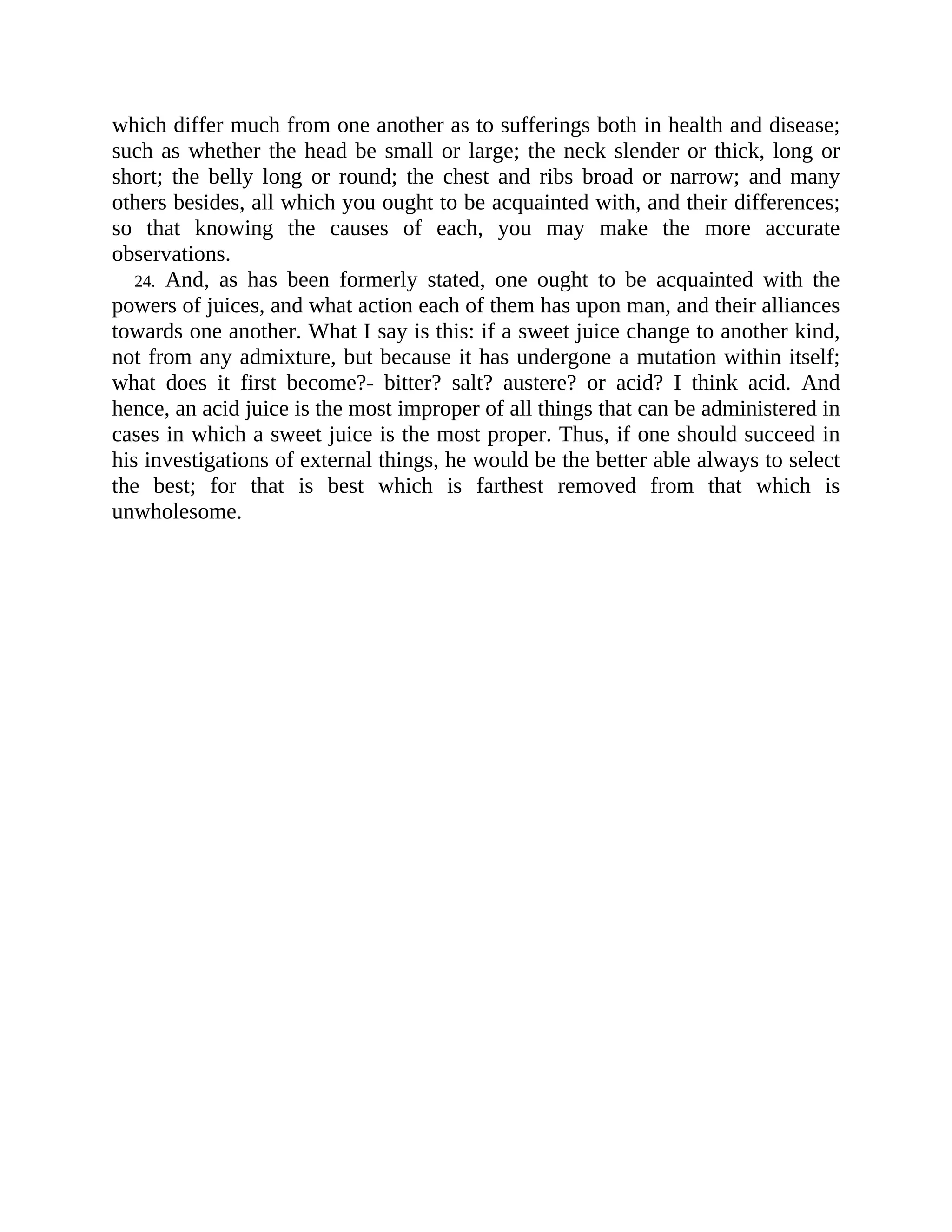 which differ much from one another as to sufferings both in health and disease;
such as whether the head be small or large; the neck slender or thick, long or
short; the belly long or round; the chest and ribs broad or narrow; and many
others besides, all which you ought to be acquainted with, and their differences;
so that knowing the causes of each, you may make the more accurate
observations.
24. And, as has been formerly stated, one ought to be acquainted with the
powers of juices, and what action each of them has upon man, and their alliances
towards one another. What I say is this: if a sweet juice change to another kind,
not from any admixture, but because it has undergone a mutation within itself;
what does it first become?- bitter? salt? austere? or acid? I think acid. And
hence, an acid juice is the most improper of all things that can be administered in
cases in which a sweet juice is the most proper. Thus, if one should succeed in
his investigations of external things, he would be the better able always to select
the best; for that is best which is farthest removed from that which is
unwholesome.
 
