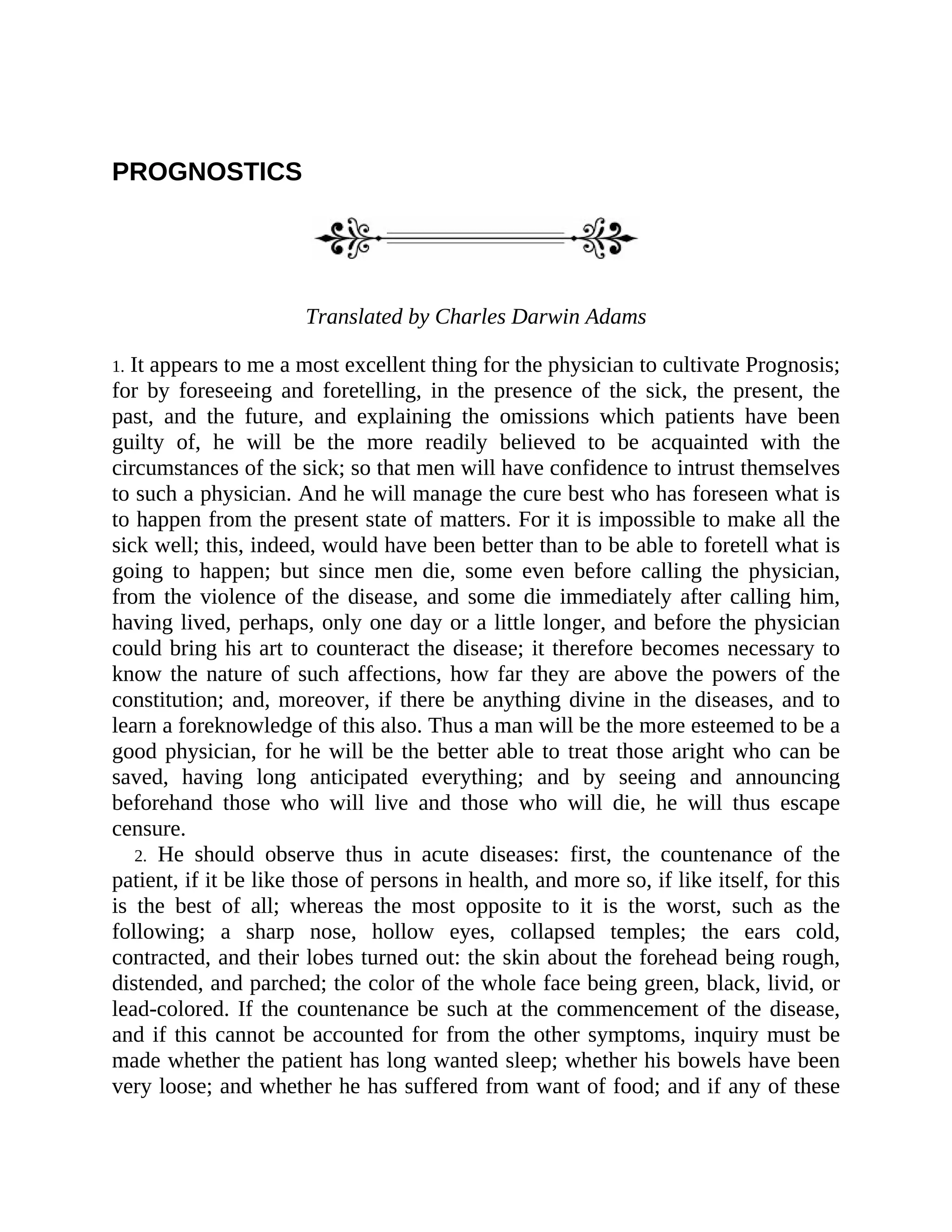 PROGNOSTICS
Translated by Charles Darwin Adams
1. It appears to me a most excellent thing for the physician to cultivate Prognosis;
for by foreseeing and foretelling, in the presence of the sick, the present, the
past, and the future, and explaining the omissions which patients have been
guilty of, he will be the more readily believed to be acquainted with the
circumstances of the sick; so that men will have confidence to intrust themselves
to such a physician. And he will manage the cure best who has foreseen what is
to happen from the present state of matters. For it is impossible to make all the
sick well; this, indeed, would have been better than to be able to foretell what is
going to happen; but since men die, some even before calling the physician,
from the violence of the disease, and some die immediately after calling him,
having lived, perhaps, only one day or a little longer, and before the physician
could bring his art to counteract the disease; it therefore becomes necessary to
know the nature of such affections, how far they are above the powers of the
constitution; and, moreover, if there be anything divine in the diseases, and to
learn a foreknowledge of this also. Thus a man will be the more esteemed to be a
good physician, for he will be the better able to treat those aright who can be
saved, having long anticipated everything; and by seeing and announcing
beforehand those who will live and those who will die, he will thus escape
censure.
2. He should observe thus in acute diseases: first, the countenance of the
patient, if it be like those of persons in health, and more so, if like itself, for this
is the best of all; whereas the most opposite to it is the worst, such as the
following; a sharp nose, hollow eyes, collapsed temples; the ears cold,
contracted, and their lobes turned out: the skin about the forehead being rough,
distended, and parched; the color of the whole face being green, black, livid, or
lead-colored. If the countenance be such at the commencement of the disease,
and if this cannot be accounted for from the other symptoms, inquiry must be
made whether the patient has long wanted sleep; whether his bowels have been
very loose; and whether he has suffered from want of food; and if any of these
 