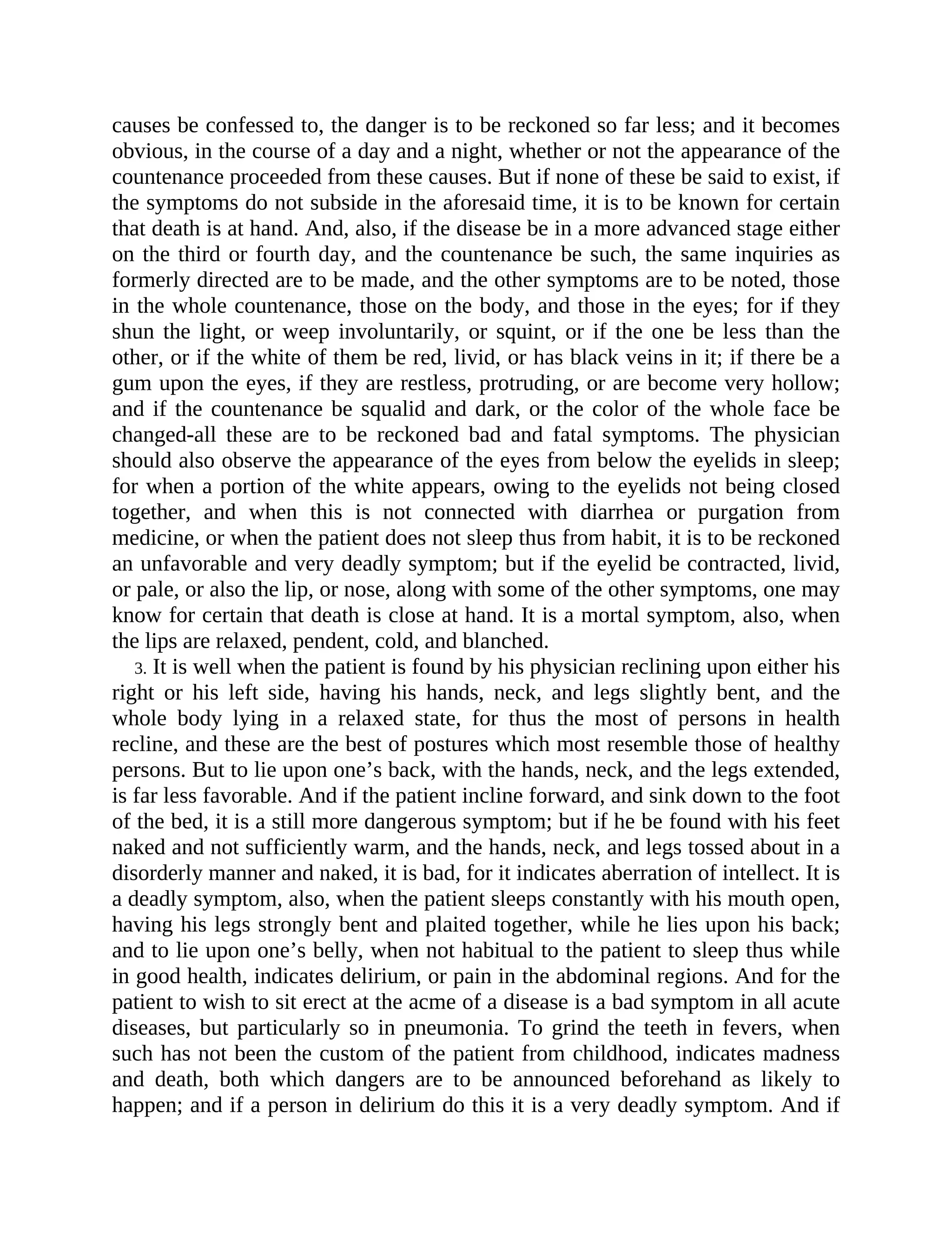 causes be confessed to, the danger is to be reckoned so far less; and it becomes
obvious, in the course of a day and a night, whether or not the appearance of the
countenance proceeded from these causes. But if none of these be said to exist, if
the symptoms do not subside in the aforesaid time, it is to be known for certain
that death is at hand. And, also, if the disease be in a more advanced stage either
on the third or fourth day, and the countenance be such, the same inquiries as
formerly directed are to be made, and the other symptoms are to be noted, those
in the whole countenance, those on the body, and those in the eyes; for if they
shun the light, or weep involuntarily, or squint, or if the one be less than the
other, or if the white of them be red, livid, or has black veins in it; if there be a
gum upon the eyes, if they are restless, protruding, or are become very hollow;
and if the countenance be squalid and dark, or the color of the whole face be
changed-all these are to be reckoned bad and fatal symptoms. The physician
should also observe the appearance of the eyes from below the eyelids in sleep;
for when a portion of the white appears, owing to the eyelids not being closed
together, and when this is not connected with diarrhea or purgation from
medicine, or when the patient does not sleep thus from habit, it is to be reckoned
an unfavorable and very deadly symptom; but if the eyelid be contracted, livid,
or pale, or also the lip, or nose, along with some of the other symptoms, one may
know for certain that death is close at hand. It is a mortal symptom, also, when
the lips are relaxed, pendent, cold, and blanched.
3. It is well when the patient is found by his physician reclining upon either his
right or his left side, having his hands, neck, and legs slightly bent, and the
whole body lying in a relaxed state, for thus the most of persons in health
recline, and these are the best of postures which most resemble those of healthy
persons. But to lie upon one’s back, with the hands, neck, and the legs extended,
is far less favorable. And if the patient incline forward, and sink down to the foot
of the bed, it is a still more dangerous symptom; but if he be found with his feet
naked and not sufficiently warm, and the hands, neck, and legs tossed about in a
disorderly manner and naked, it is bad, for it indicates aberration of intellect. It is
a deadly symptom, also, when the patient sleeps constantly with his mouth open,
having his legs strongly bent and plaited together, while he lies upon his back;
and to lie upon one’s belly, when not habitual to the patient to sleep thus while
in good health, indicates delirium, or pain in the abdominal regions. And for the
patient to wish to sit erect at the acme of a disease is a bad symptom in all acute
diseases, but particularly so in pneumonia. To grind the teeth in fevers, when
such has not been the custom of the patient from childhood, indicates madness
and death, both which dangers are to be announced beforehand as likely to
happen; and if a person in delirium do this it is a very deadly symptom. And if
 