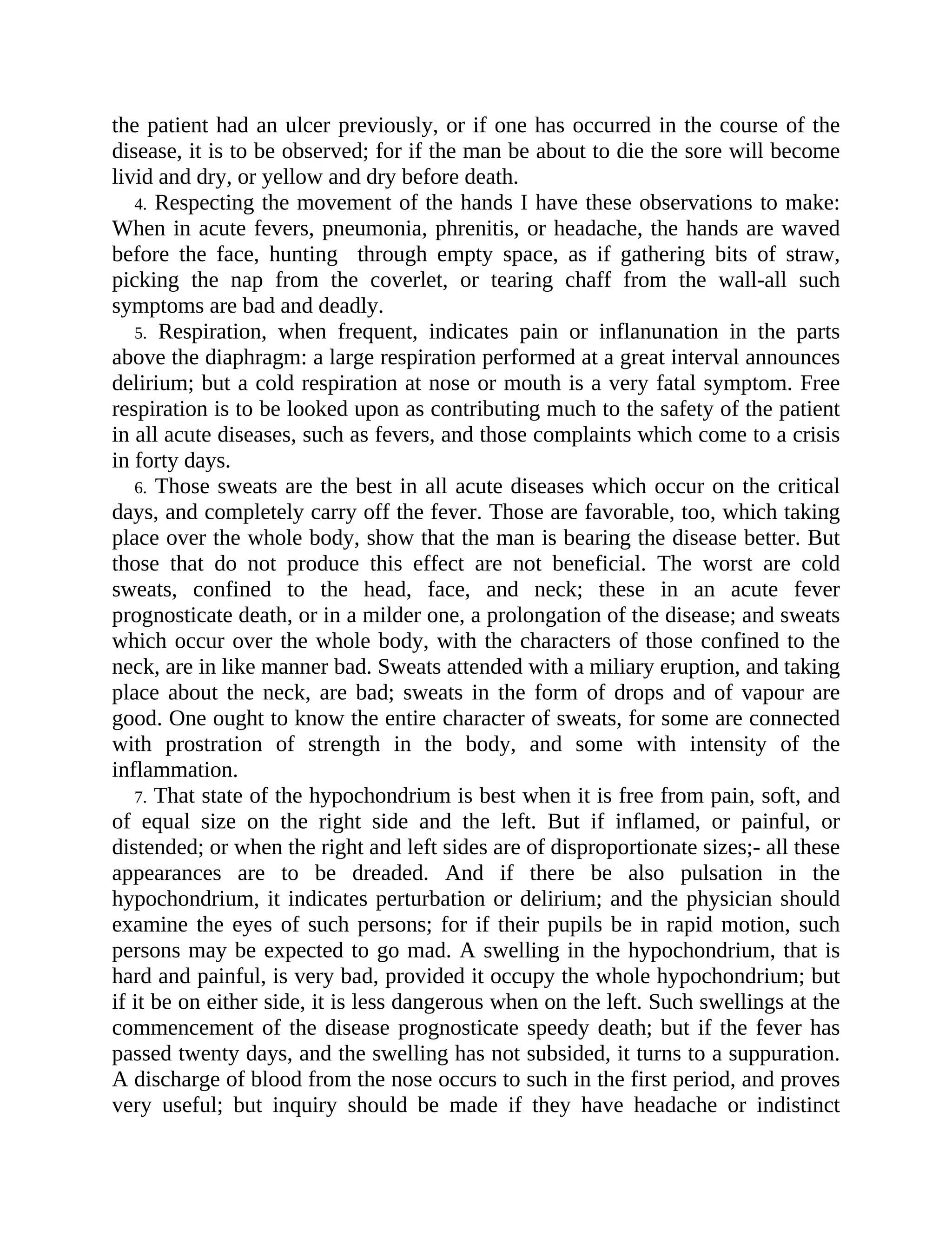 the patient had an ulcer previously, or if one has occurred in the course of the
disease, it is to be observed; for if the man be about to die the sore will become
livid and dry, or yellow and dry before death.
4. Respecting the movement of the hands I have these observations to make:
When in acute fevers, pneumonia, phrenitis, or headache, the hands are waved
before the face, hunting through empty space, as if gathering bits of straw,
picking the nap from the coverlet, or tearing chaff from the wall-all such
symptoms are bad and deadly.
5. Respiration, when frequent, indicates pain or inflanunation in the parts
above the diaphragm: a large respiration performed at a great interval announces
delirium; but a cold respiration at nose or mouth is a very fatal symptom. Free
respiration is to be looked upon as contributing much to the safety of the patient
in all acute diseases, such as fevers, and those complaints which come to a crisis
in forty days.
6. Those sweats are the best in all acute diseases which occur on the critical
days, and completely carry off the fever. Those are favorable, too, which taking
place over the whole body, show that the man is bearing the disease better. But
those that do not produce this effect are not beneficial. The worst are cold
sweats, confined to the head, face, and neck; these in an acute fever
prognosticate death, or in a milder one, a prolongation of the disease; and sweats
which occur over the whole body, with the characters of those confined to the
neck, are in like manner bad. Sweats attended with a miliary eruption, and taking
place about the neck, are bad; sweats in the form of drops and of vapour are
good. One ought to know the entire character of sweats, for some are connected
with prostration of strength in the body, and some with intensity of the
inflammation.
7. That state of the hypochondrium is best when it is free from pain, soft, and
of equal size on the right side and the left. But if inflamed, or painful, or
distended; or when the right and left sides are of disproportionate sizes;- all these
appearances are to be dreaded. And if there be also pulsation in the
hypochondrium, it indicates perturbation or delirium; and the physician should
examine the eyes of such persons; for if their pupils be in rapid motion, such
persons may be expected to go mad. A swelling in the hypochondrium, that is
hard and painful, is very bad, provided it occupy the whole hypochondrium; but
if it be on either side, it is less dangerous when on the left. Such swellings at the
commencement of the disease prognosticate speedy death; but if the fever has
passed twenty days, and the swelling has not subsided, it turns to a suppuration.
A discharge of blood from the nose occurs to such in the first period, and proves
very useful; but inquiry should be made if they have headache or indistinct
 