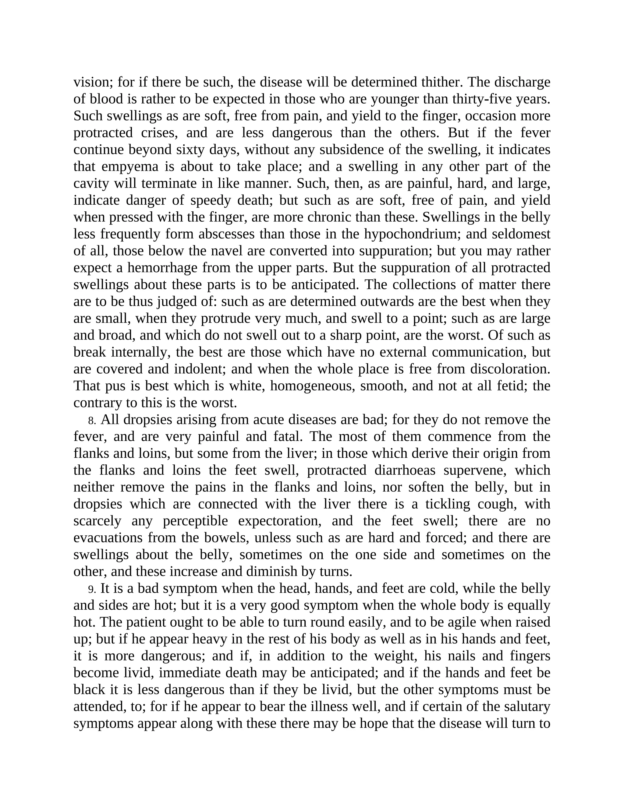 vision; for if there be such, the disease will be determined thither. The discharge
of blood is rather to be expected in those who are younger than thirty-five years.
Such swellings as are soft, free from pain, and yield to the finger, occasion more
protracted crises, and are less dangerous than the others. But if the fever
continue beyond sixty days, without any subsidence of the swelling, it indicates
that empyema is about to take place; and a swelling in any other part of the
cavity will terminate in like manner. Such, then, as are painful, hard, and large,
indicate danger of speedy death; but such as are soft, free of pain, and yield
when pressed with the finger, are more chronic than these. Swellings in the belly
less frequently form abscesses than those in the hypochondrium; and seldomest
of all, those below the navel are converted into suppuration; but you may rather
expect a hemorrhage from the upper parts. But the suppuration of all protracted
swellings about these parts is to be anticipated. The collections of matter there
are to be thus judged of: such as are determined outwards are the best when they
are small, when they protrude very much, and swell to a point; such as are large
and broad, and which do not swell out to a sharp point, are the worst. Of such as
break internally, the best are those which have no external communication, but
are covered and indolent; and when the whole place is free from discoloration.
That pus is best which is white, homogeneous, smooth, and not at all fetid; the
contrary to this is the worst.
8. All dropsies arising from acute diseases are bad; for they do not remove the
fever, and are very painful and fatal. The most of them commence from the
flanks and loins, but some from the liver; in those which derive their origin from
the flanks and loins the feet swell, protracted diarrhoeas supervene, which
neither remove the pains in the flanks and loins, nor soften the belly, but in
dropsies which are connected with the liver there is a tickling cough, with
scarcely any perceptible expectoration, and the feet swell; there are no
evacuations from the bowels, unless such as are hard and forced; and there are
swellings about the belly, sometimes on the one side and sometimes on the
other, and these increase and diminish by turns.
9. It is a bad symptom when the head, hands, and feet are cold, while the belly
and sides are hot; but it is a very good symptom when the whole body is equally
hot. The patient ought to be able to turn round easily, and to be agile when raised
up; but if he appear heavy in the rest of his body as well as in his hands and feet,
it is more dangerous; and if, in addition to the weight, his nails and fingers
become livid, immediate death may be anticipated; and if the hands and feet be
black it is less dangerous than if they be livid, but the other symptoms must be
attended, to; for if he appear to bear the illness well, and if certain of the salutary
symptoms appear along with these there may be hope that the disease will turn to
 