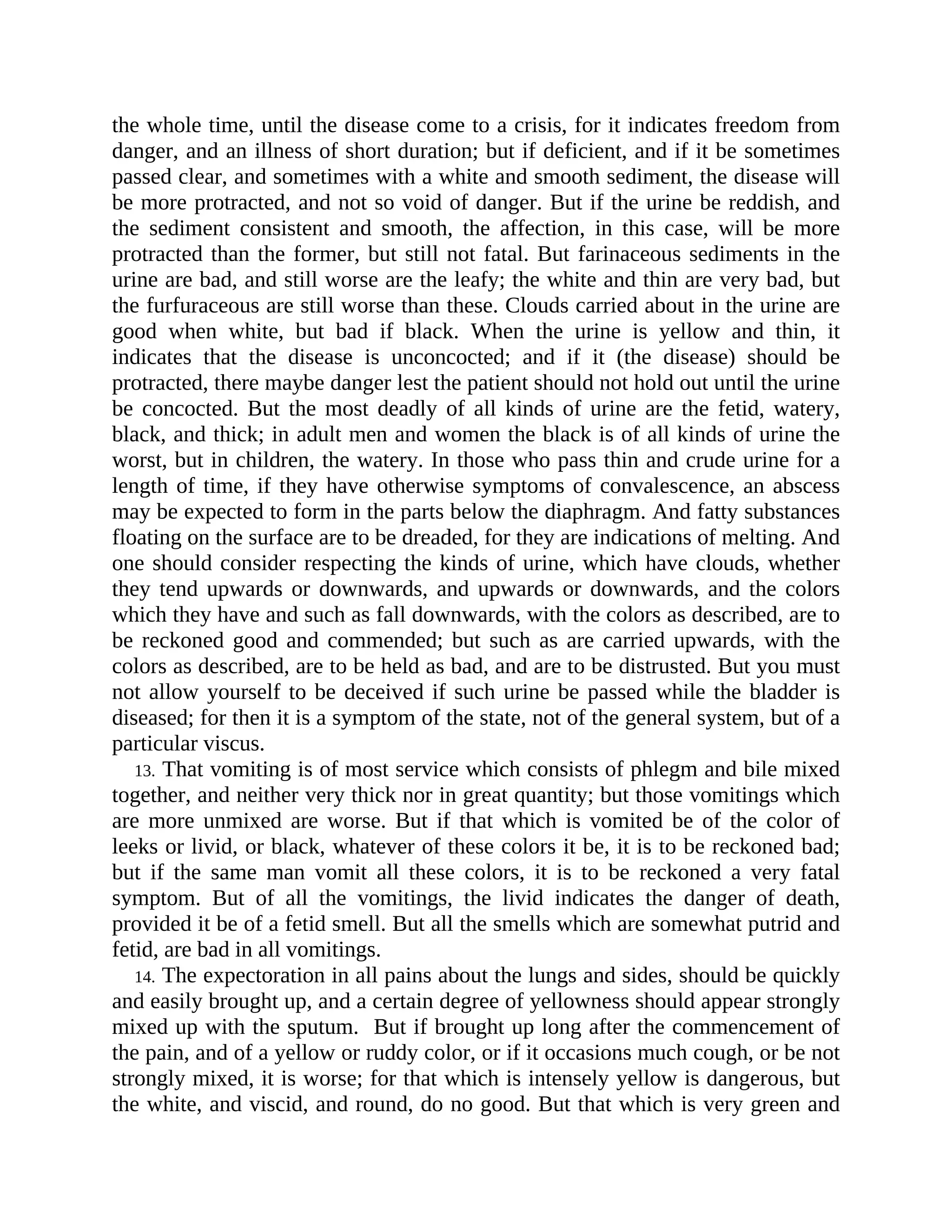 the whole time, until the disease come to a crisis, for it indicates freedom from
danger, and an illness of short duration; but if deficient, and if it be sometimes
passed clear, and sometimes with a white and smooth sediment, the disease will
be more protracted, and not so void of danger. But if the urine be reddish, and
the sediment consistent and smooth, the affection, in this case, will be more
protracted than the former, but still not fatal. But farinaceous sediments in the
urine are bad, and still worse are the leafy; the white and thin are very bad, but
the furfuraceous are still worse than these. Clouds carried about in the urine are
good when white, but bad if black. When the urine is yellow and thin, it
indicates that the disease is unconcocted; and if it (the disease) should be
protracted, there maybe danger lest the patient should not hold out until the urine
be concocted. But the most deadly of all kinds of urine are the fetid, watery,
black, and thick; in adult men and women the black is of all kinds of urine the
worst, but in children, the watery. In those who pass thin and crude urine for a
length of time, if they have otherwise symptoms of convalescence, an abscess
may be expected to form in the parts below the diaphragm. And fatty substances
floating on the surface are to be dreaded, for they are indications of melting. And
one should consider respecting the kinds of urine, which have clouds, whether
they tend upwards or downwards, and upwards or downwards, and the colors
which they have and such as fall downwards, with the colors as described, are to
be reckoned good and commended; but such as are carried upwards, with the
colors as described, are to be held as bad, and are to be distrusted. But you must
not allow yourself to be deceived if such urine be passed while the bladder is
diseased; for then it is a symptom of the state, not of the general system, but of a
particular viscus.
13. That vomiting is of most service which consists of phlegm and bile mixed
together, and neither very thick nor in great quantity; but those vomitings which
are more unmixed are worse. But if that which is vomited be of the color of
leeks or livid, or black, whatever of these colors it be, it is to be reckoned bad;
but if the same man vomit all these colors, it is to be reckoned a very fatal
symptom. But of all the vomitings, the livid indicates the danger of death,
provided it be of a fetid smell. But all the smells which are somewhat putrid and
fetid, are bad in all vomitings.
14. The expectoration in all pains about the lungs and sides, should be quickly
and easily brought up, and a certain degree of yellowness should appear strongly
mixed up with the sputum. But if brought up long after the commencement of
the pain, and of a yellow or ruddy color, or if it occasions much cough, or be not
strongly mixed, it is worse; for that which is intensely yellow is dangerous, but
the white, and viscid, and round, do no good. But that which is very green and
 